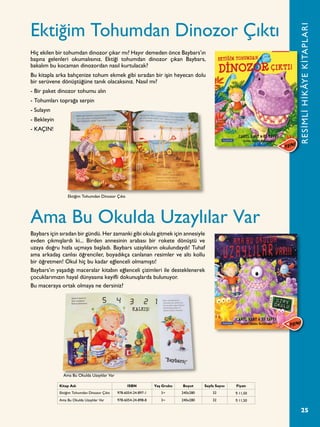 25
Ektiğim Tohumdan Dinozor Çıktı
Ama Bu Okulda Uzaylılar Var
Hiç ekilen bir tohumdan dinozor çıkar mı? Hayır demeden önce Baybars’ın
başına gelenleri okumalısınız. Ektiği tohumdan dinozor çıkan Baybars,
bakalım bu kocaman dinozordan nasıl kurtulacak?
Bu kitapla arka bahçenize tohum ekmek gibi sıradan bir işin heyecan dolu
bir serüvene dönüştüğüne tanık olacaksınız. Nasıl mı?
- Bir paket dinozor tohumu alın
- Tohumları toprağa serpin
- Sulayın
- Bekleyin
- KAÇIN!
Baybars için sıradan bir gündü. Her zamanki gibi okula gitmek için annesiyle
evden çıkmışlardı ki... Birden annesinin arabası bir rokete dönüştü ve
uzaya doğru hızla uçmaya başladı. Baybars uzaylıların okulundaydı! Tuhaf
ama arkadaş canlısı öğrenciler, boyadıkça canlanan resimler ve altı kollu
bir öğretmen! Okul hiç bu kadar eğlenceli olmamıştı!
Baybars’ın yaşadığı maceralar kitabın eğlenceli çizimleri ile desteklenerek
çocuklarımızın hayal dünyasına keyifli dokunuşlarda bulunuyor.
Bu maceraya ortak olmaya ne dersiniz?
RESİMLİHİKÂYEKİTAPLARI
Kitap Adı ISBN Yaş Grubu Boyut Sayfa Sayısı Fiyatı
Ektiğim Tohumdan Dinozor Çıktı 978-6054-24-897-1 3+ 240x280 32 ¨ 11,50
Ama Bu Okulda Uzaylılar Var 978-6054-24-898-8 3+ 240x280 32 ¨ 11,50
Ektiğim Tohumdan Dinozor Çıktı
Ama Bu Okulda Uzaylılar Var
 