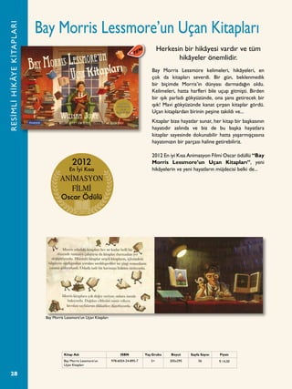 28
Bay Morris Lessmore’un Uçan Kitapları
Bay Morris Lessmore kelimeleri, hikâyeleri, en
çok da kitapları severdi. Bir gün, beklenmedik
bir biçimde Morris’in dünyası darmadağın oldu.
Kelimeleri, hatta harfleri bile uçup gitmişti. Birden
bir ışık parladı gökyüzünde, ona şans getirecek bir
ışık! Mavi gökyüzünde kanat çırpan kitaplar gördü.
Uçan kitaplardan birinin peşine takıldı ve...
Kitaplar bize hayatlar sunar, her kitap bir başkasının
hayatıdır aslında ve biz de bu başka hayatlara
kitaplar sayesinde dokunabilir hatta yaşarmışçasına
hayatımızın bir parçası haline getirebiliriz.
2012 En iyi Kısa Animasyon Filmi Oscar ödüllü “Bay
Morris Lessmore’un Uçan Kitapları”, yeni
hikâyelerin ve yeni hayatların müjdecisi belki de...
Herkesin bir hikâyesi vardır ve tüm
hikâyeler önemlidir.
RESİMLİHİKÂYEKİTAPLARI
Kitap Adı ISBN Yaş Grubu Boyut Sayfa Sayısı Fiyatı
Bay Morris Lessmore’un
Uçan Kitapları
978-6054-24-895-7 5+ 205x295 56 ¨ 14,50
2012
En İyi Kısa
ANİMASYON
FİLMİ
Oscar Ödülü
Bay Morris Lessmore’un Uçan Kitapları
 