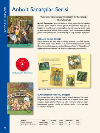 30
Anholt Sanatçılar Serisi
Anholt Sanatçılar Serisi dünyanın en büyük sanatçıları ile çocuklar
arasında geçen olayları anlatan gerçek hikâyelerden oluşuyor. Bu
kitaplar ile çocuklarınız, hem sanatçıların hayatlarından ilgi çekici küçük
bir kesit okuyacak hem de onların dünyaca ünlü eserlerinden örnekler
görme fırsatı yakalayacak, sanata karşı ilgi ve sevgi duymaya başlayacak.
DEGAS VE KÜÇÜK DANSÇI
Marie dünyanın en ünlü balerini olmak istiyordu, ama bale dersleri
için yeterli parası yoktu. Balerin ve at resimleri ile tanınan ünlü sanatçı
Degas için modellik yapmaya başladı. Degas’nın Marie’yi “Küçük Dansçı”
heykeli ile ölümsüz kılması Marie’nin bu hayalini gerçekleştirmiştir.
CLAUDE MONET VE SİHİRLİ BAHÇESİ
Julie masalsı bahçeye girdiğinde yaşlı bir adamla karşılaşır. Bu nazik
bahçıvan, büyük sanatçı Claude Monet’dir ve birlikte onun sihirli
dünyasını keşfe çıkarlar. Monet ve Julie resimlere bakarlar, Japon
köprüsünden geçerler, yıldızlar gibi parlayan nilüfer çiçekleriyle dolu
su bahçesini dolaşırlar.
SANATKİTAPLARI
Kitap Adı ISBN Yaş Grubu Boyut Sayfa Sayısı Fiyatı
Degas ve Küçük Dansçı 978-6054-24-846-9 6-11 240x300 36 ¨ 21,50
Claude Monet ve Sihirli Bahçesi 978-6054-24-848-3 6-11 240x300 36 ¨ 21,50
“Çocuklar için sanata muhteşem bir başlangıç.”
The Observer
Degas ve Küçük Dansçı
Hikâye CD’si ile birlikte
 