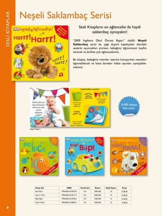 6
Neşeli Saklambaç Serisi
“2009 İngiltere Okul Öncesi Başarı” ödüllü Neşeli
Saklambaç serisi ile, ışığa duyarlı kapakçıklar altındaki
seslerle oyuncakları ararken, bebeğiniz öğrenmenin keyfini
sürecek ve birlikte çok eğleneceksiniz.
Bu kitapta, bebeğiniz resimler üzerine konuşurken nesneleri
öğrenebilecek ve hatta beraber hafıza oyunları oynayabile-
ceksiniz.
Sesli Kitapların en eğlencelisi ile haydi
saklambaç oynayalım!
SESLİKİTAPLAR
Kitap Adı ISBN Yaş Grubu Boyut Sayfa Sayısı Fiyatı
Bıcı! Bıcı! 978-6054-24-810-0 0-3 240x240 12 ¨ 28,50
Harrr! Harr! 978-6054-24-817-9 0-3 240x240 12 ¨ 28,50
Biip! Biip! 978-6054-24-818-6 0-3 240x240 12 ¨ 28,50
Havv! Havv! 978-6054-24-809-4 0-3 240x240 12 ¨ 28,50
Kapaklarn
altnda
sakl
5
farkl sesi
bul!
Harr! Harr!
16.000 adetten
fazla satıldı.
2. BASIM
2. BASIM
 