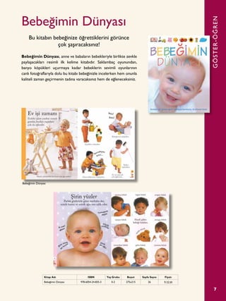 7
Bebeğimin Dünyası
Bebeğimin Dünyası, anne ve babaların bebekleriyle birlikte zevkle
paylaşacakları resimli ilk kelime kitabıdır. Saklambaç oyunundan,
banyo köpükleri uçurmaya kadar bebeklerin sevimli oyunlarının
canlı fotoğraflarıyla dolu bu kitabı bebeğinizle incelerken hem onunla
kaliteli zaman geçirmenin tadına varacaksınız hem de eğleneceksiniz.
Bu kitabın bebeğinize öğrettiklerini görünce
çok şaşıracaksınız!
GÖSTER-ÖĞREN
Kitap Adı ISBN Yaş Grubu Boyut Sayfa Sayısı Fiyatı
Bebeğimin Dünyası 978-6054-24-835-3 0-2 275x215 26 ¨ 22,50
Bebeğimin Dünyası
 