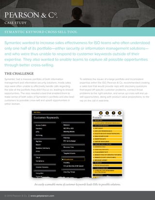 Symantec wanted to increase sales effectiveness for ISO teams who often understood
only one half of its portfolio—either security or information management solutions—
and who were thus unable to respond to customer keywords outside of their
expertise. They also wanted to enable teams to capture all possible opportunities
through better cross-selling.
THE CHALLENGE
SYMANTEC KEYWORD CROSS-SELL TOOL
© 2016 Pearson & Co. | www.getpearson.com
Symantec had a massive portfolio of both information
management and information security solutions. Inside sales
reps were often unable to effectively handle calls regarding
the side of the portfolio they didn’t focus on, leading to missed
opportunities. The reps needed a tool that enabled them to
make sense of both sides of Symantec’s portfolio and also lead
customers to possible cross-sell and upsell opportunities in
either domain.
To address the issues of a large portfolio and inconsistent
expertise within the ISO, Pearson & Co. recommended creating
a sales tool that would provide reps with discovery questions
that keyed off specific customer problems, connect those
problems to the right solution, and serve up cross-sell and up-
sell opportunities, along with product value propositions, to the
rep on the call in real-time.
An easily scannable menu of customer keywords leads ISRs to possible solutions.
CASE STUDY
 