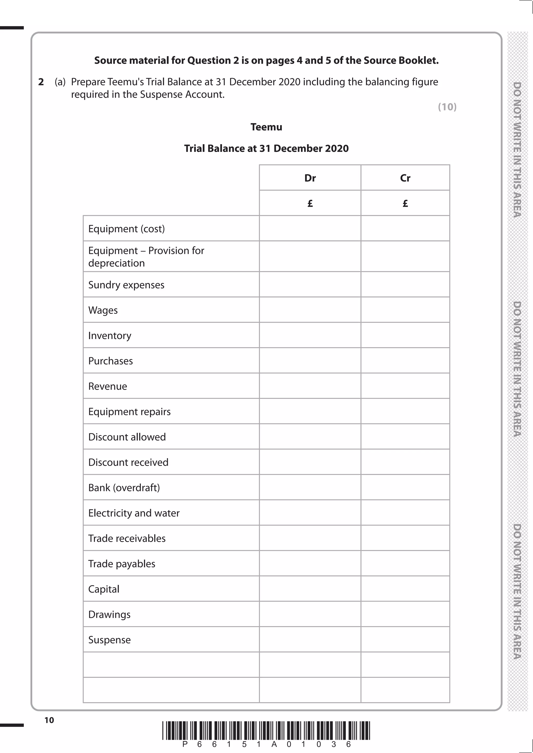 *P66151A01036*
10
	
	
Source material for Question 2 is on pages 4 and 5 of the Source Booklet.
2	 (a)	 Prepare Teemu's Trial Balance at 31 December 2020 including the balancing figure
required in the Suspense Account.
(10)
Teemu
Trial Balance at 31 December 2020
Dr Cr
£ £
Equipment (cost)
Equipment – Provision for
depreciation
Sundry expenses
Wages
Inventory
Purchases
Revenue
Equipment repairs
Discount allowed
Discount received
Bank (overdraft)
Electricity and water
Trade receivables
Trade payables
Capital
Drawings
Suspense
 