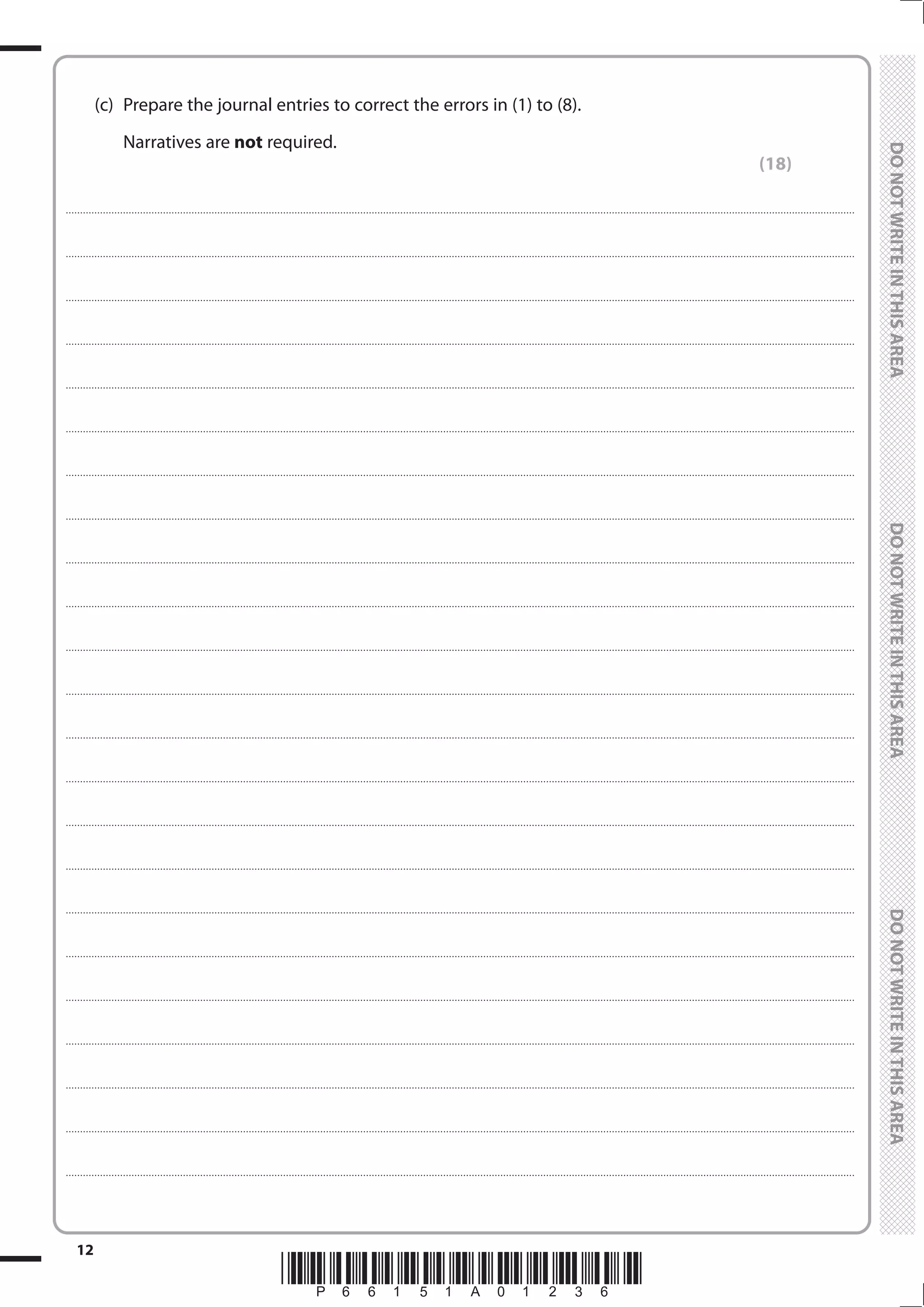 *P66151A01236*
12
	
	
	 (c)	 Prepare the journal entries to correct the errors in (1) to (8).
		Narratives are not required.
(18)
....................................................................................................................................................................................................................................................................................
....................................................................................................................................................................................................................................................................................
....................................................................................................................................................................................................................................................................................
....................................................................................................................................................................................................................................................................................
....................................................................................................................................................................................................................................................................................
....................................................................................................................................................................................................................................................................................
....................................................................................................................................................................................................................................................................................
....................................................................................................................................................................................................................................................................................
....................................................................................................................................................................................................................................................................................
....................................................................................................................................................................................................................................................................................
....................................................................................................................................................................................................................................................................................
....................................................................................................................................................................................................................................................................................
....................................................................................................................................................................................................................................................................................
....................................................................................................................................................................................................................................................................................
....................................................................................................................................................................................................................................................................................
....................................................................................................................................................................................................................................................................................
....................................................................................................................................................................................................................................................................................
....................................................................................................................................................................................................................................................................................
....................................................................................................................................................................................................................................................................................
....................................................................................................................................................................................................................................................................................
....................................................................................................................................................................................................................................................................................
....................................................................................................................................................................................................................................................................................
....................................................................................................................................................................................................................................................................................
 