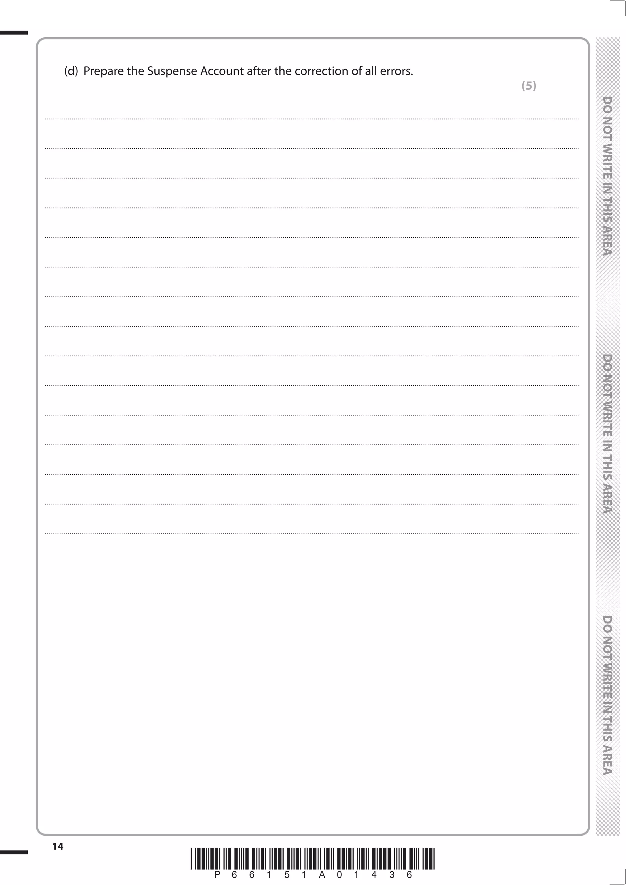 *P66151A01436*
14
	
	
	 (d)	 Prepare the Suspense Account after the correction of all errors.
(5)
....................................................................................................................................................................................................................................................................................
....................................................................................................................................................................................................................................................................................
....................................................................................................................................................................................................................................................................................
....................................................................................................................................................................................................................................................................................
....................................................................................................................................................................................................................................................................................
....................................................................................................................................................................................................................................................................................
....................................................................................................................................................................................................................................................................................
....................................................................................................................................................................................................................................................................................
....................................................................................................................................................................................................................................................................................
....................................................................................................................................................................................................................................................................................
....................................................................................................................................................................................................................................................................................
....................................................................................................................................................................................................................................................................................
....................................................................................................................................................................................................................................................................................
....................................................................................................................................................................................................................................................................................
....................................................................................................................................................................................................................................................................................
 
