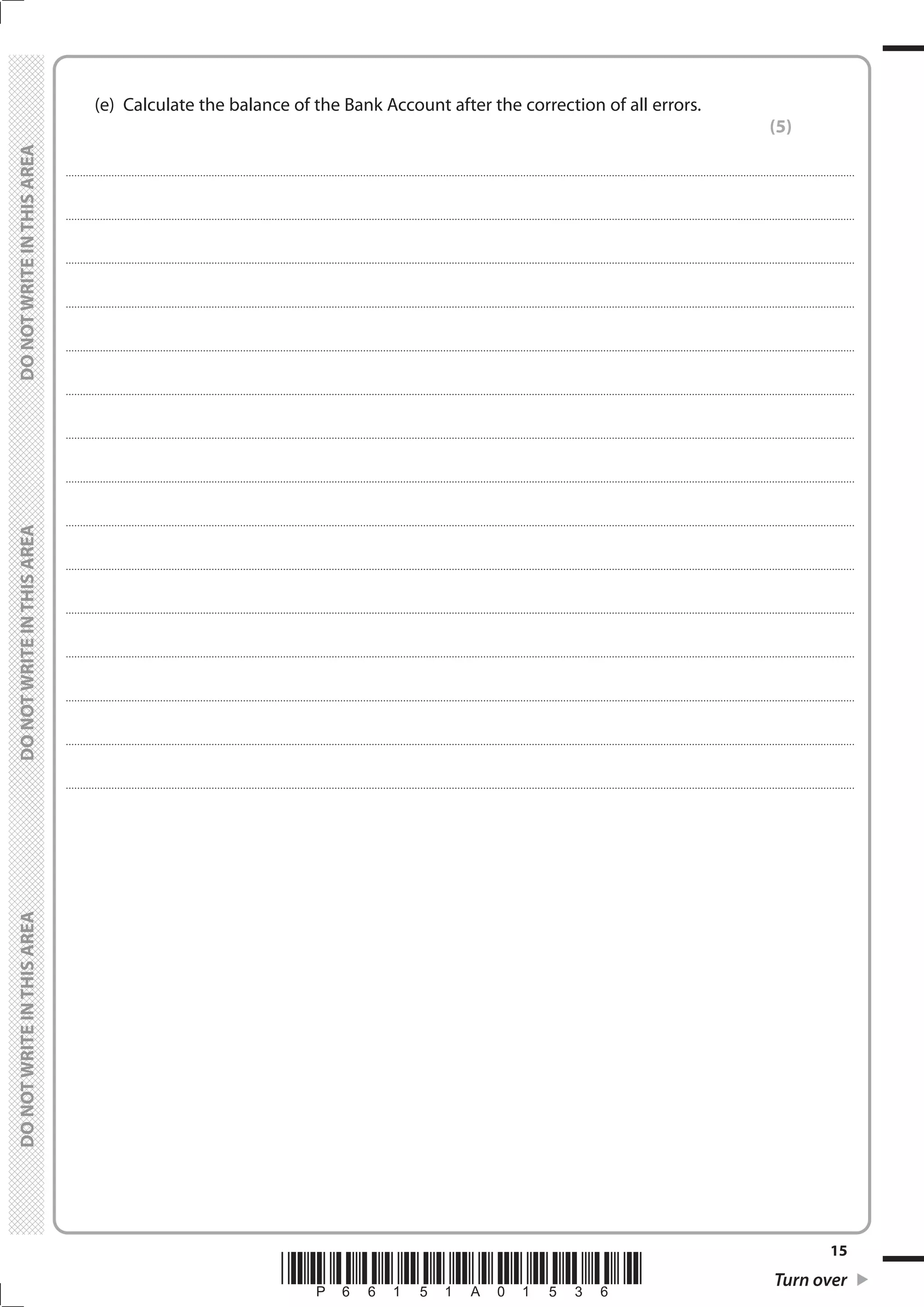 *P66151A01536* Turn over
15
	
	
	 (e)	 Calculate the balance of the Bank Account after the correction of all errors.
(5)
....................................................................................................................................................................................................................................................................................
....................................................................................................................................................................................................................................................................................
....................................................................................................................................................................................................................................................................................
....................................................................................................................................................................................................................................................................................
....................................................................................................................................................................................................................................................................................
....................................................................................................................................................................................................................................................................................
....................................................................................................................................................................................................................................................................................
....................................................................................................................................................................................................................................................................................
....................................................................................................................................................................................................................................................................................
....................................................................................................................................................................................................................................................................................
....................................................................................................................................................................................................................................................................................
....................................................................................................................................................................................................................................................................................
....................................................................................................................................................................................................................................................................................
....................................................................................................................................................................................................................................................................................
....................................................................................................................................................................................................................................................................................
 