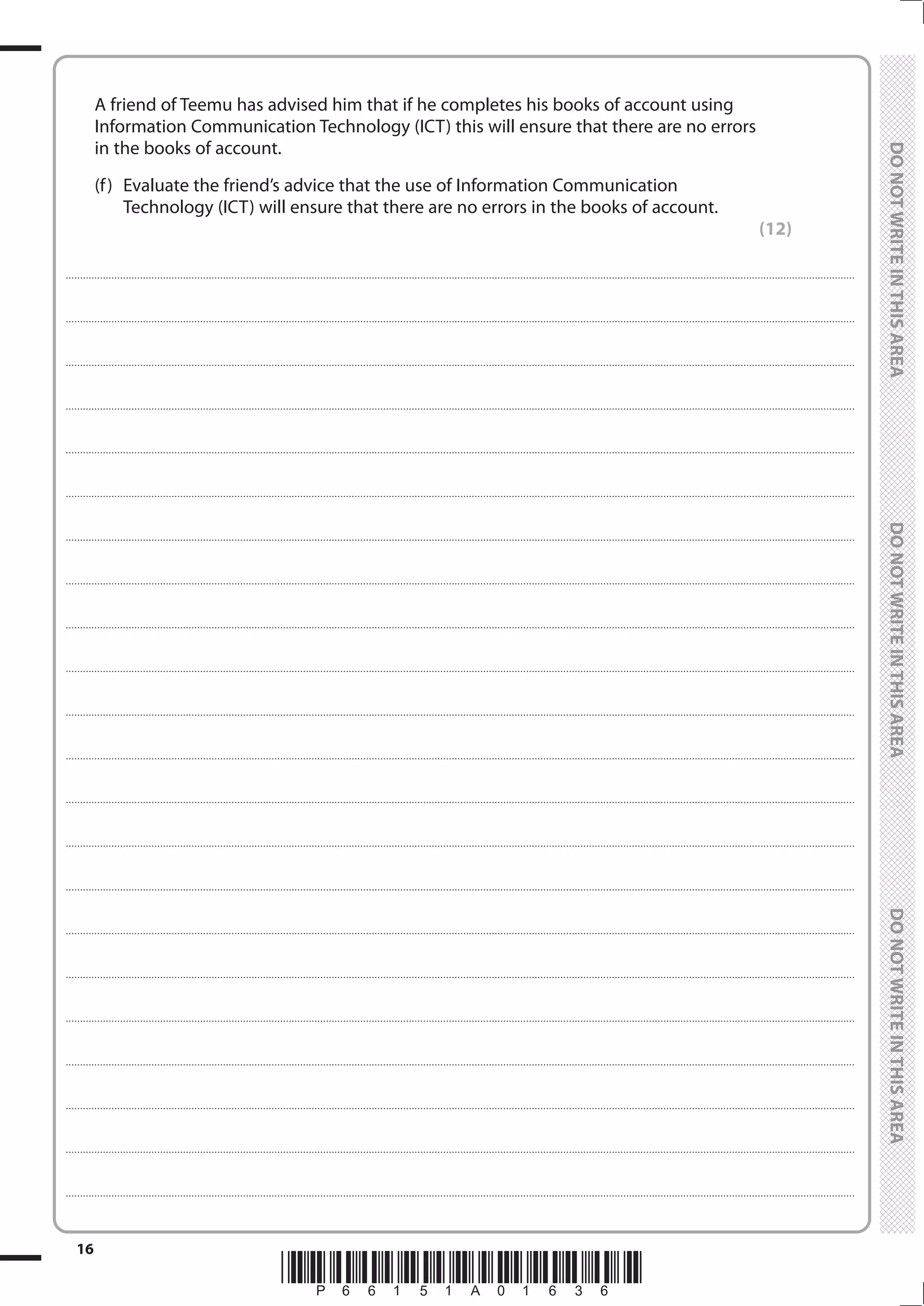*P66151A01636*
16
	
	
	 A friend of Teemu has advised him that if he completes his books of account using
Information Communication Technology (ICT) this will ensure that there are no errors
in the books of account.
	 (f)	 Evaluate the friend’s advice that the use of Information Communication
Technology (ICT) will ensure that there are no errors in the books of account.
(12)
....................................................................................................................................................................................................................................................................................
....................................................................................................................................................................................................................................................................................
....................................................................................................................................................................................................................................................................................
....................................................................................................................................................................................................................................................................................
....................................................................................................................................................................................................................................................................................
....................................................................................................................................................................................................................................................................................
....................................................................................................................................................................................................................................................................................
....................................................................................................................................................................................................................................................................................
....................................................................................................................................................................................................................................................................................
....................................................................................................................................................................................................................................................................................
....................................................................................................................................................................................................................................................................................
....................................................................................................................................................................................................................................................................................
....................................................................................................................................................................................................................................................................................
....................................................................................................................................................................................................................................................................................
....................................................................................................................................................................................................................................................................................
....................................................................................................................................................................................................................................................................................
....................................................................................................................................................................................................................................................................................
....................................................................................................................................................................................................................................................................................
....................................................................................................................................................................................................................................................................................
....................................................................................................................................................................................................................................................................................
....................................................................................................................................................................................................................................................................................
....................................................................................................................................................................................................................................................................................
 