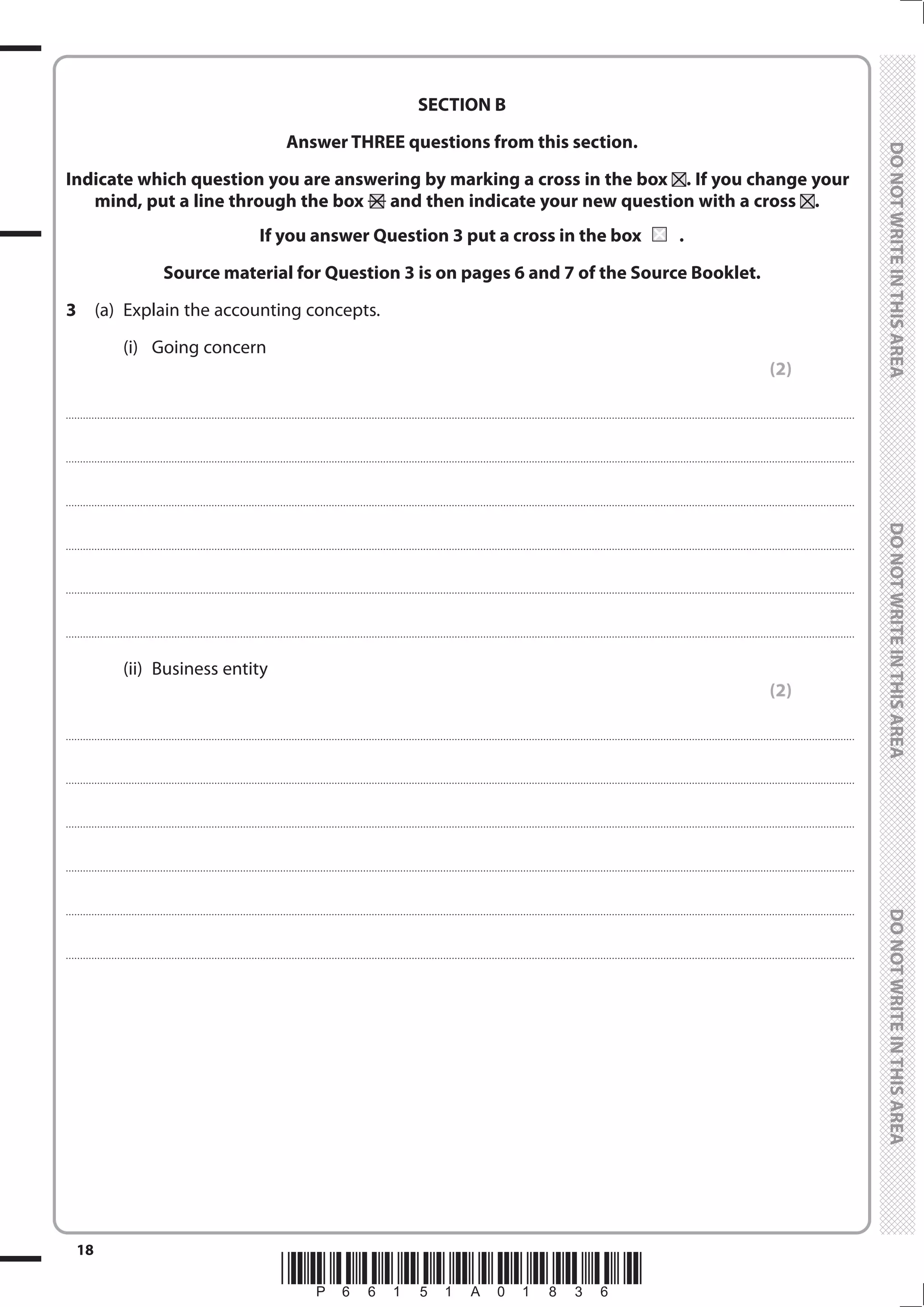 *P66151A01836*
18
	
	
SECTION B
Answer THREE questions from this section.
Indicate which question you are answering by marking a cross in the box . If you change your
mind, put a line through the box and then indicate your new question with a cross .
If you answer Question 3 put a cross in the box	 	.
Source material for Question 3 is on pages 6 and 7 of the Source Booklet.
3	 (a)	 Explain the accounting concepts.
		(i)	
Going concern
(2)
....................................................................................................................................................................................................................................................................................
....................................................................................................................................................................................................................................................................................
....................................................................................................................................................................................................................................................................................
....................................................................................................................................................................................................................................................................................
....................................................................................................................................................................................................................................................................................
....................................................................................................................................................................................................................................................................................
		(ii)	
Business entity
(2)
....................................................................................................................................................................................................................................................................................
....................................................................................................................................................................................................................................................................................
....................................................................................................................................................................................................................................................................................
....................................................................................................................................................................................................................................................................................
....................................................................................................................................................................................................................................................................................
....................................................................................................................................................................................................................................................................................
 