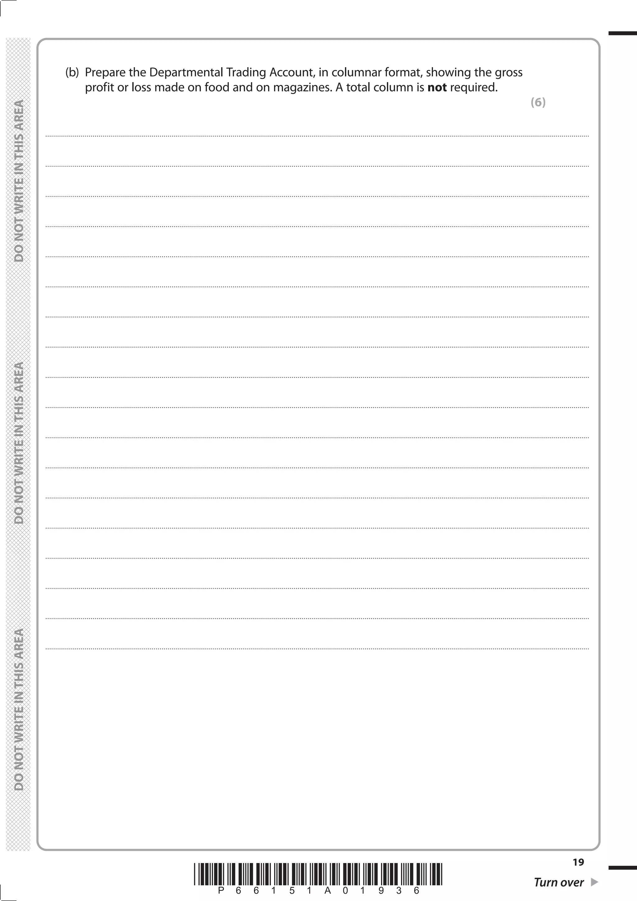 *P66151A01936* Turn over
19
	
	
	 (b)	 Prepare the Departmental Trading Account, in columnar format, showing the gross
profit or loss made on food and on magazines. A total column is not required.
(6)
....................................................................................................................................................................................................................................................................................
....................................................................................................................................................................................................................................................................................
....................................................................................................................................................................................................................................................................................
....................................................................................................................................................................................................................................................................................
....................................................................................................................................................................................................................................................................................
....................................................................................................................................................................................................................................................................................
....................................................................................................................................................................................................................................................................................
....................................................................................................................................................................................................................................................................................
....................................................................................................................................................................................................................................................................................
....................................................................................................................................................................................................................................................................................
....................................................................................................................................................................................................................................................................................
....................................................................................................................................................................................................................................................................................
....................................................................................................................................................................................................................................................................................
....................................................................................................................................................................................................................................................................................
....................................................................................................................................................................................................................................................................................
....................................................................................................................................................................................................................................................................................
....................................................................................................................................................................................................................................................................................
....................................................................................................................................................................................................................................................................................
 