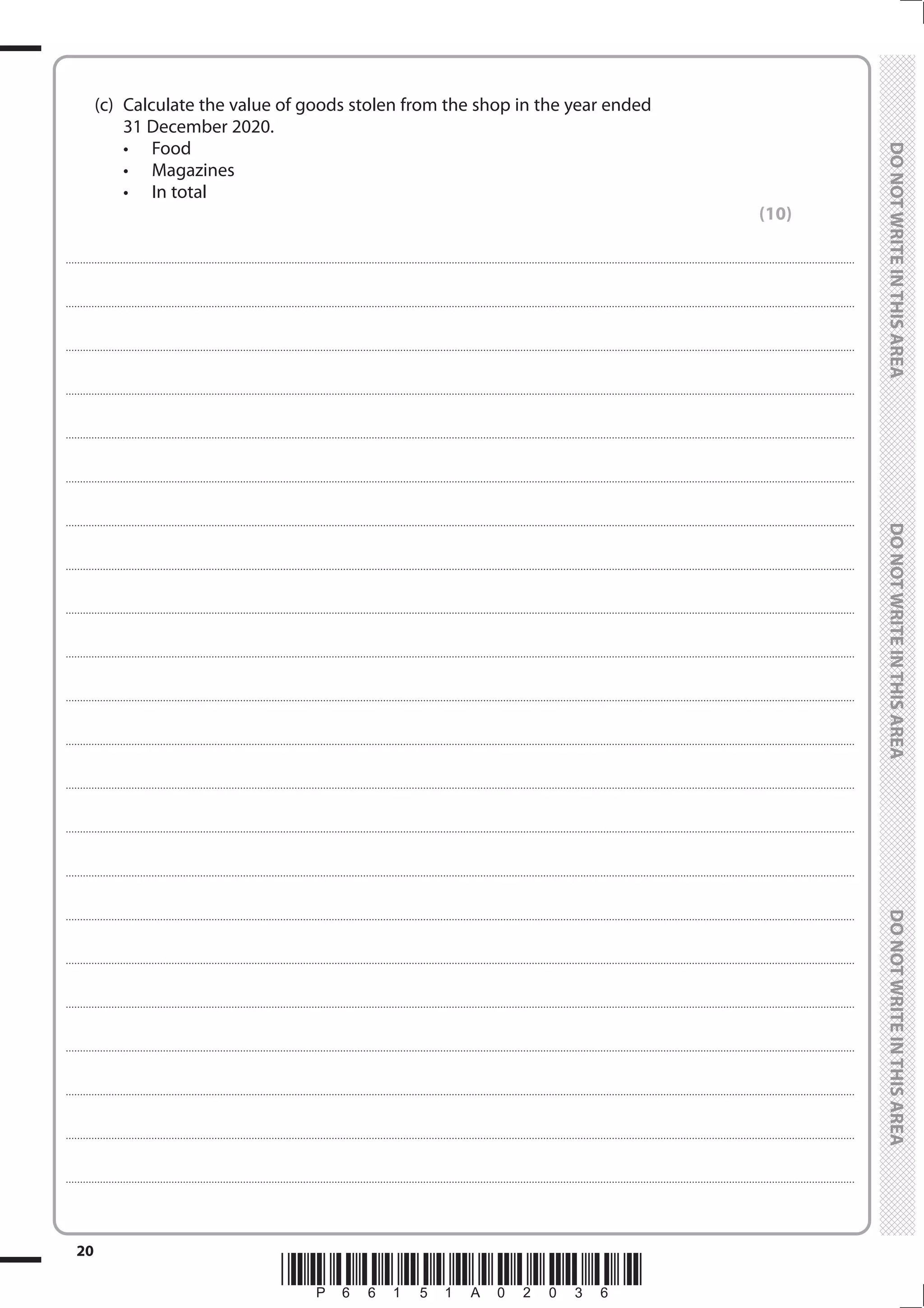 *P66151A02036*
20
	
	
	 (c)	 Calculate the value of goods stolen from the shop in the year ended
31 December 2020.
•	 Food
•	 Magazines
•	 In total
(10)
....................................................................................................................................................................................................................................................................................
....................................................................................................................................................................................................................................................................................
....................................................................................................................................................................................................................................................................................
....................................................................................................................................................................................................................................................................................
....................................................................................................................................................................................................................................................................................
....................................................................................................................................................................................................................................................................................
....................................................................................................................................................................................................................................................................................
....................................................................................................................................................................................................................................................................................
....................................................................................................................................................................................................................................................................................
....................................................................................................................................................................................................................................................................................
....................................................................................................................................................................................................................................................................................
....................................................................................................................................................................................................................................................................................
....................................................................................................................................................................................................................................................................................
....................................................................................................................................................................................................................................................................................
....................................................................................................................................................................................................................................................................................
....................................................................................................................................................................................................................................................................................
....................................................................................................................................................................................................................................................................................
....................................................................................................................................................................................................................................................................................
....................................................................................................................................................................................................................................................................................
....................................................................................................................................................................................................................................................................................
....................................................................................................................................................................................................................................................................................
....................................................................................................................................................................................................................................................................................
 
