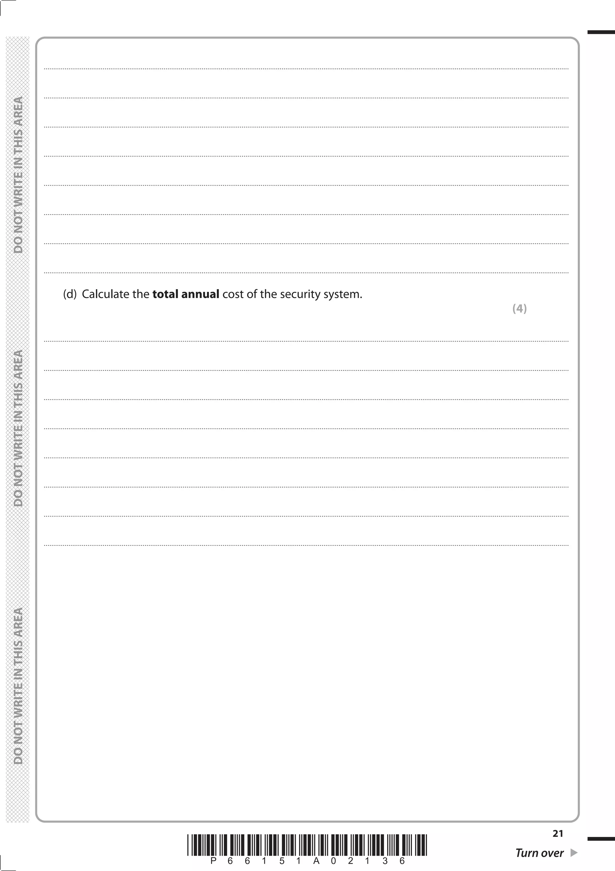 *P66151A02136* Turn over
21
	
	
....................................................................................................................................................................................................................................................................................
....................................................................................................................................................................................................................................................................................
....................................................................................................................................................................................................................................................................................
....................................................................................................................................................................................................................................................................................
....................................................................................................................................................................................................................................................................................
....................................................................................................................................................................................................................................................................................
....................................................................................................................................................................................................................................................................................
....................................................................................................................................................................................................................................................................................
	 (d)	 Calculate the total annual cost of the security system.
(4)
....................................................................................................................................................................................................................................................................................
....................................................................................................................................................................................................................................................................................
....................................................................................................................................................................................................................................................................................
....................................................................................................................................................................................................................................................................................
....................................................................................................................................................................................................................................................................................
....................................................................................................................................................................................................................................................................................
....................................................................................................................................................................................................................................................................................
....................................................................................................................................................................................................................................................................................
 
