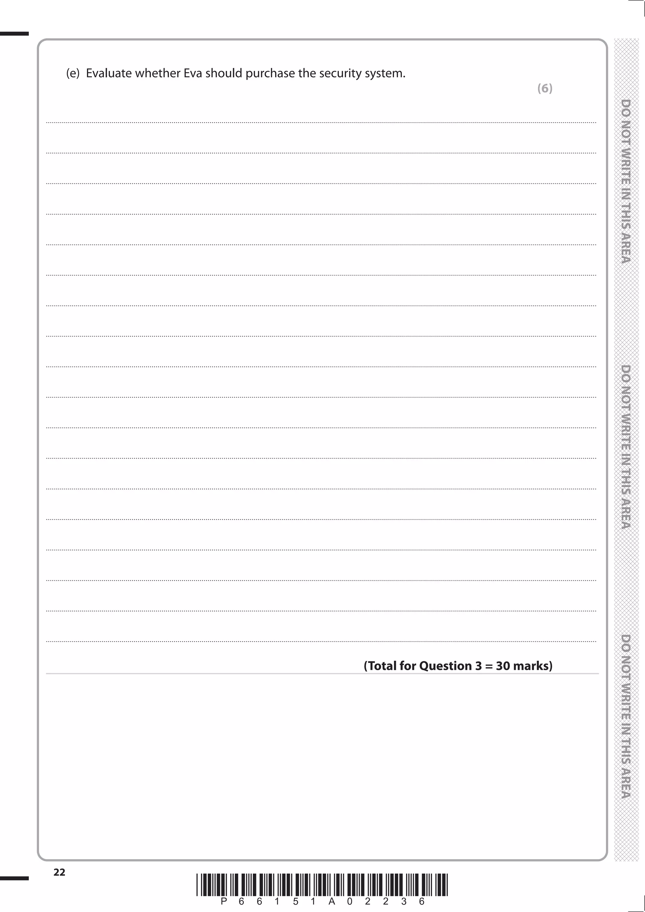 *P66151A02236*
22
	
	
	 (e)	 Evaluate whether Eva should purchase the security system.
(6)
....................................................................................................................................................................................................................................................................................
....................................................................................................................................................................................................................................................................................
....................................................................................................................................................................................................................................................................................
....................................................................................................................................................................................................................................................................................
....................................................................................................................................................................................................................................................................................
....................................................................................................................................................................................................................................................................................
....................................................................................................................................................................................................................................................................................
....................................................................................................................................................................................................................................................................................
....................................................................................................................................................................................................................................................................................
....................................................................................................................................................................................................................................................................................
....................................................................................................................................................................................................................................................................................
....................................................................................................................................................................................................................................................................................
....................................................................................................................................................................................................................................................................................
....................................................................................................................................................................................................................................................................................
....................................................................................................................................................................................................................................................................................
....................................................................................................................................................................................................................................................................................
....................................................................................................................................................................................................................................................................................
....................................................................................................................................................................................................................................................................................
(Total for Question 3 = 30 marks)
 
