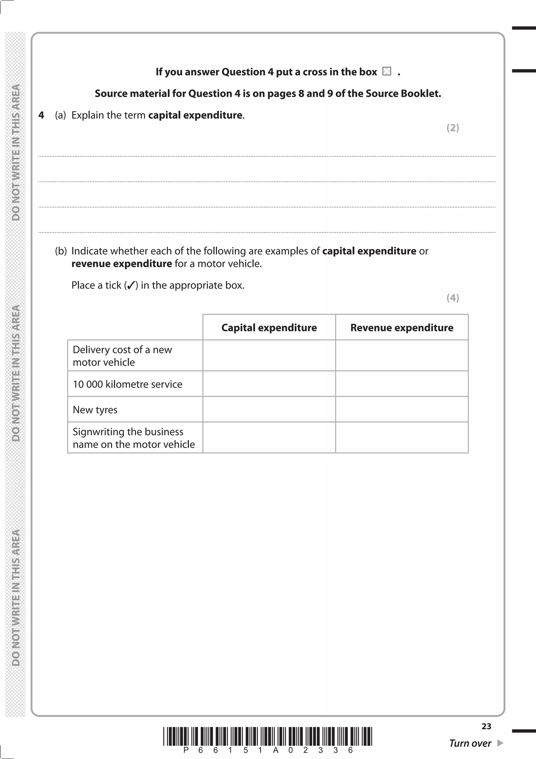 *P66151A02336* Turn over
23
	
	
If you answer Question 4 put a cross in the box	 	.
Source material for Question 4 is on pages 8 and 9 of the Source Booklet.
4	 (a)	 Explain the term capital expenditure.
(2)
....................................................................................................................................................................................................................................................................................
....................................................................................................................................................................................................................................................................................
....................................................................................................................................................................................................................................................................................
....................................................................................................................................................................................................................................................................................
	 (b)	 Indicate whether each of the following are examples of capital expenditure or
revenue expenditure for a motor vehicle.
		 Place a tick () in the appropriate box.
(4)
Capital expenditure Revenue expenditure
Delivery cost of a new
motor vehicle
10 000 kilometre service
New tyres
Signwriting the business
name on the motor vehicle
 