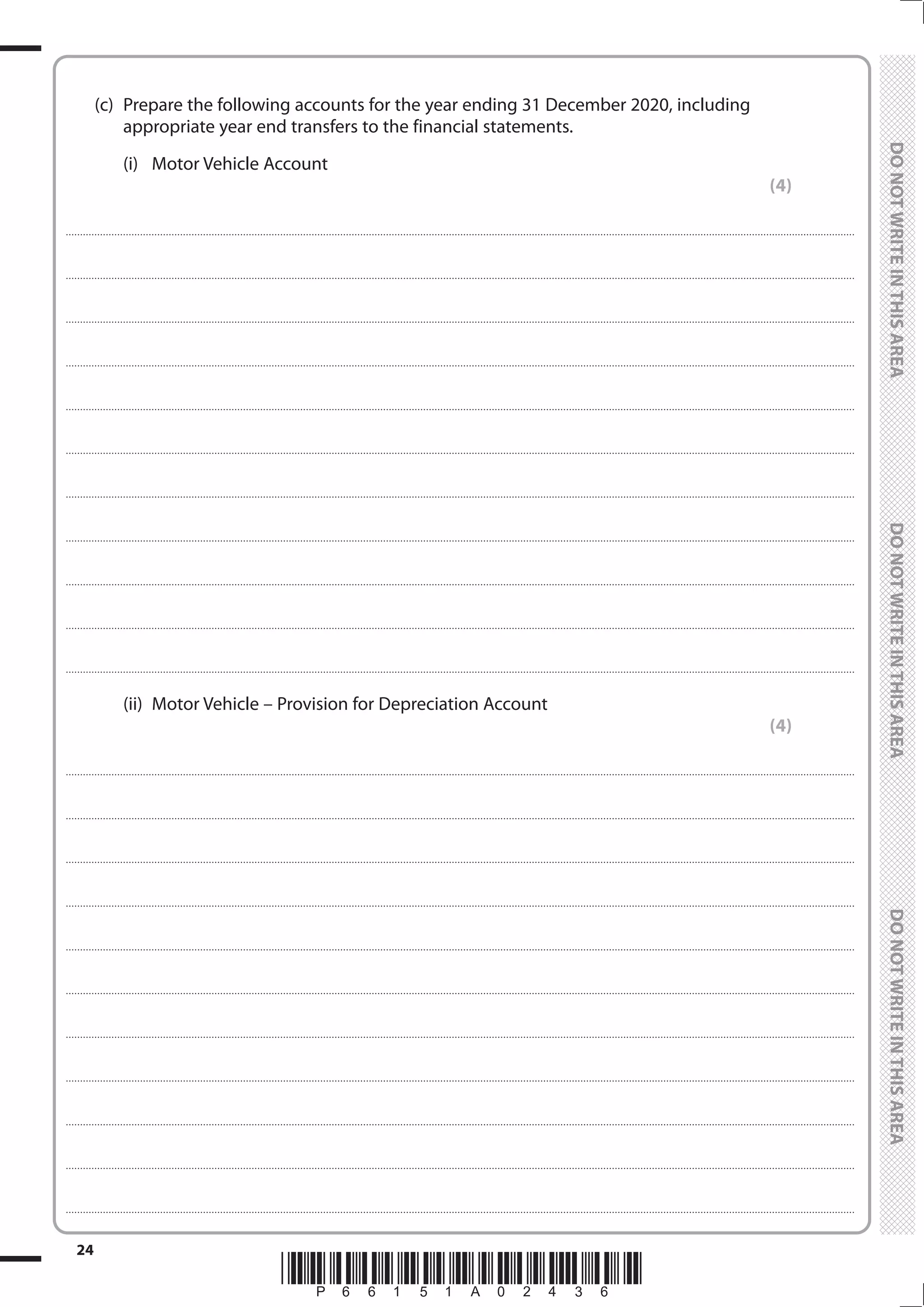 *P66151A02436*
24
	
	
	 (c)	 Prepare the following accounts for the year ending 31 December 2020, including
appropriate year end transfers to the financial statements.
		(i)	
Motor Vehicle Account
(4)
....................................................................................................................................................................................................................................................................................
....................................................................................................................................................................................................................................................................................
....................................................................................................................................................................................................................................................................................
....................................................................................................................................................................................................................................................................................
....................................................................................................................................................................................................................................................................................
....................................................................................................................................................................................................................................................................................
....................................................................................................................................................................................................................................................................................
....................................................................................................................................................................................................................................................................................
....................................................................................................................................................................................................................................................................................
....................................................................................................................................................................................................................................................................................
....................................................................................................................................................................................................................................................................................
		 (ii)	 Motor Vehicle – Provision for Depreciation Account
(4)
....................................................................................................................................................................................................................................................................................
....................................................................................................................................................................................................................................................................................
....................................................................................................................................................................................................................................................................................
....................................................................................................................................................................................................................................................................................
....................................................................................................................................................................................................................................................................................
....................................................................................................................................................................................................................................................................................
....................................................................................................................................................................................................................................................................................
....................................................................................................................................................................................................................................................................................
....................................................................................................................................................................................................................................................................................
....................................................................................................................................................................................................................................................................................
....................................................................................................................................................................................................................................................................................
 