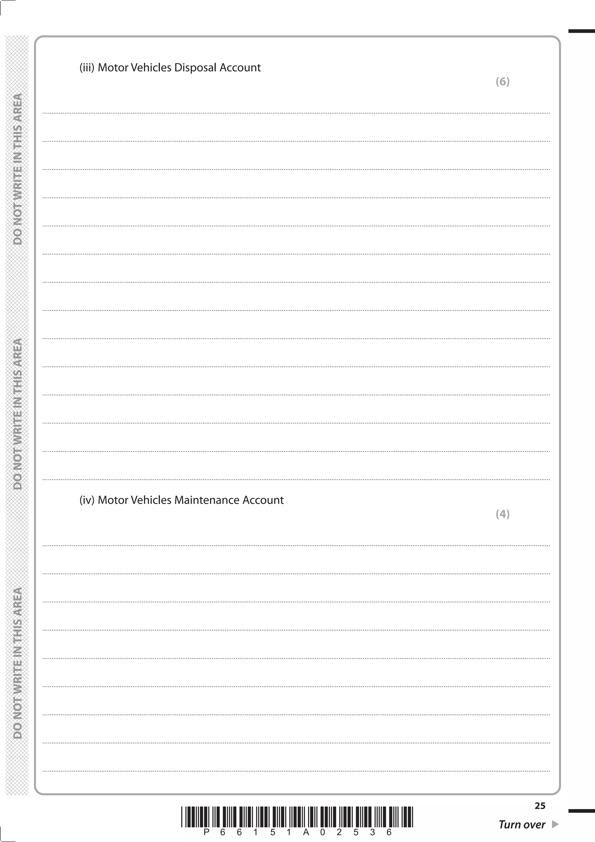 *P66151A02536* Turn over
25
	
	
		 (iii)	Motor Vehicles Disposal Account
(6)
....................................................................................................................................................................................................................................................................................
....................................................................................................................................................................................................................................................................................
....................................................................................................................................................................................................................................................................................
....................................................................................................................................................................................................................................................................................
....................................................................................................................................................................................................................................................................................
....................................................................................................................................................................................................................................................................................
....................................................................................................................................................................................................................................................................................
....................................................................................................................................................................................................................................................................................
....................................................................................................................................................................................................................................................................................
....................................................................................................................................................................................................................................................................................
....................................................................................................................................................................................................................................................................................
....................................................................................................................................................................................................................................................................................
....................................................................................................................................................................................................................................................................................
....................................................................................................................................................................................................................................................................................
		 (iv)	Motor Vehicles Maintenance Account
(4)
....................................................................................................................................................................................................................................................................................
....................................................................................................................................................................................................................................................................................
....................................................................................................................................................................................................................................................................................
....................................................................................................................................................................................................................................................................................
....................................................................................................................................................................................................................................................................................
....................................................................................................................................................................................................................................................................................
....................................................................................................................................................................................................................................................................................
....................................................................................................................................................................................................................................................................................
....................................................................................................................................................................................................................................................................................
 
