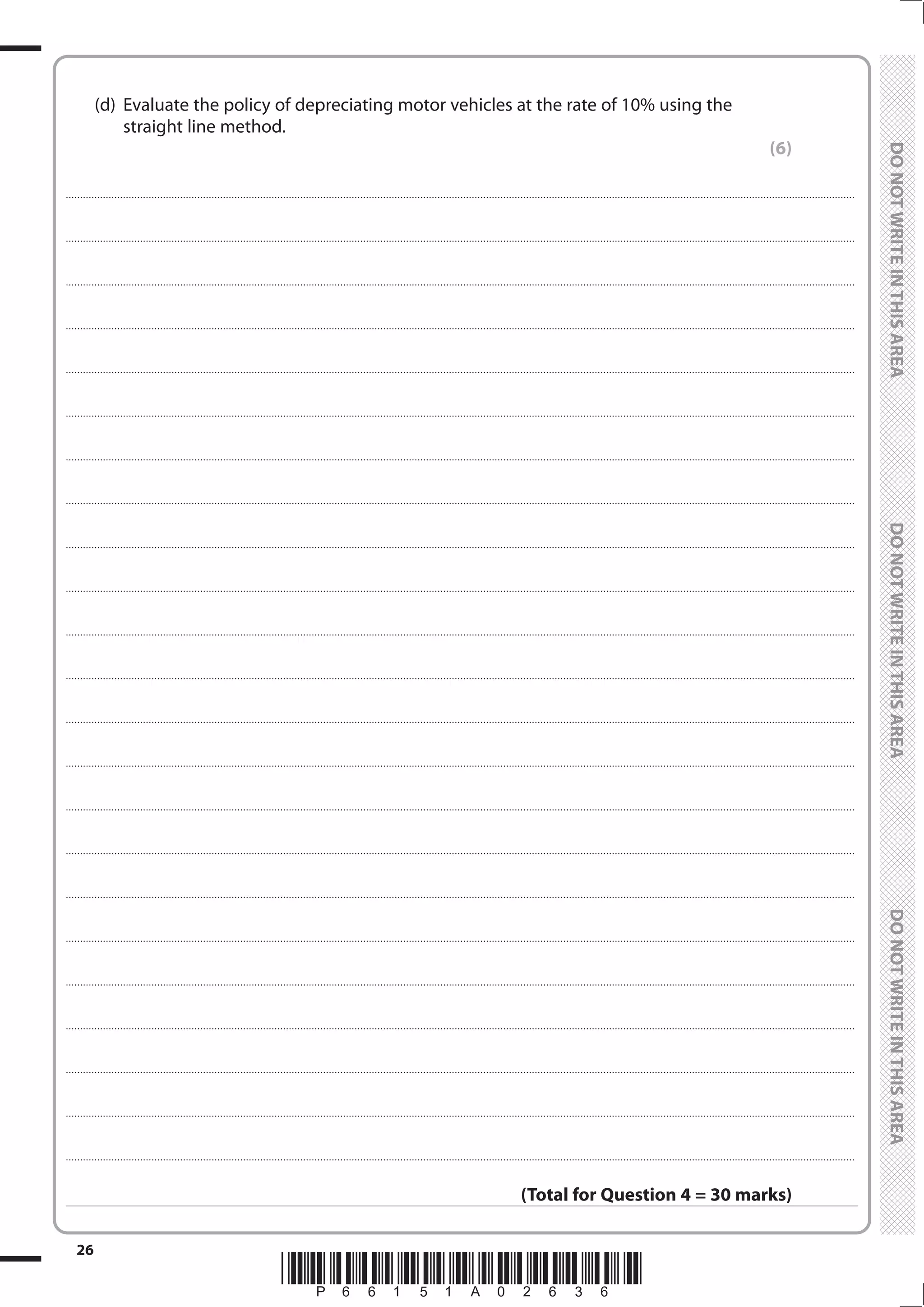 *P66151A02636*
26
	
	
	 (d)	 Evaluate the policy of depreciating motor vehicles at the rate of 10% using the
straight line method.
(6)
....................................................................................................................................................................................................................................................................................
....................................................................................................................................................................................................................................................................................
....................................................................................................................................................................................................................................................................................
....................................................................................................................................................................................................................................................................................
....................................................................................................................................................................................................................................................................................
....................................................................................................................................................................................................................................................................................
....................................................................................................................................................................................................................................................................................
....................................................................................................................................................................................................................................................................................
....................................................................................................................................................................................................................................................................................
....................................................................................................................................................................................................................................................................................
....................................................................................................................................................................................................................................................................................
....................................................................................................................................................................................................................................................................................
....................................................................................................................................................................................................................................................................................
....................................................................................................................................................................................................................................................................................
....................................................................................................................................................................................................................................................................................
....................................................................................................................................................................................................................................................................................
....................................................................................................................................................................................................................................................................................
....................................................................................................................................................................................................................................................................................
....................................................................................................................................................................................................................................................................................
....................................................................................................................................................................................................................................................................................
....................................................................................................................................................................................................................................................................................
....................................................................................................................................................................................................................................................................................
....................................................................................................................................................................................................................................................................................
(Total for Question 4 = 30 marks)
 