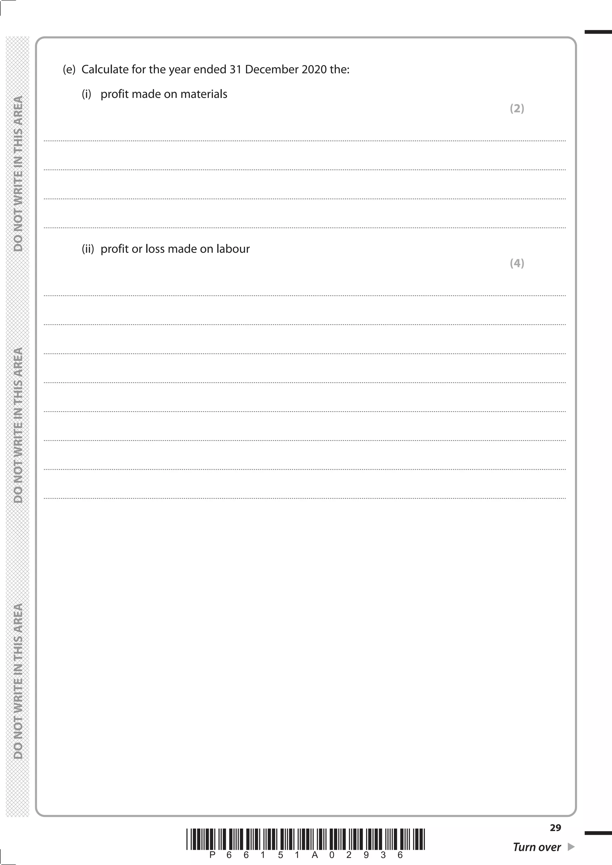 *P66151A02936* Turn over
29
	
	
	 (e)	 Calculate for the year ended 31 December 2020 the:
		 (i)	 profit made on materials
(2)
....................................................................................................................................................................................................................................................................................
....................................................................................................................................................................................................................................................................................
....................................................................................................................................................................................................................................................................................
....................................................................................................................................................................................................................................................................................
		 (ii)	 profit or loss made on labour
(4)
....................................................................................................................................................................................................................................................................................
....................................................................................................................................................................................................................................................................................
....................................................................................................................................................................................................................................................................................
....................................................................................................................................................................................................................................................................................
....................................................................................................................................................................................................................................................................................
....................................................................................................................................................................................................................................................................................
....................................................................................................................................................................................................................................................................................
....................................................................................................................................................................................................................................................................................
 
