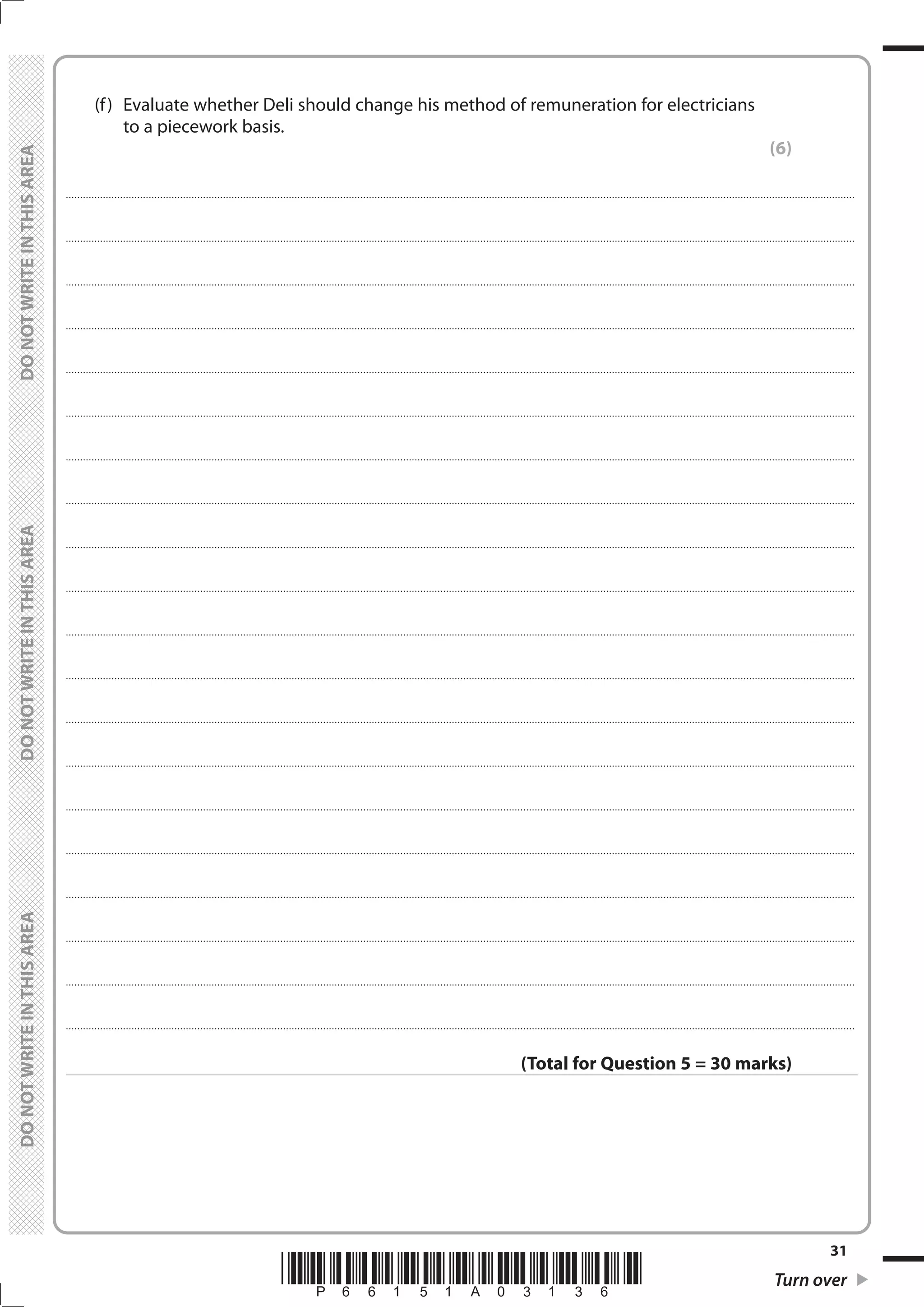 *P66151A03136* Turn over
31
	
	
	 (f)	 Evaluate whether Deli should change his method of remuneration for electricians
to a piecework basis.
(6)
....................................................................................................................................................................................................................................................................................
....................................................................................................................................................................................................................................................................................
....................................................................................................................................................................................................................................................................................
....................................................................................................................................................................................................................................................................................
....................................................................................................................................................................................................................................................................................
....................................................................................................................................................................................................................................................................................
....................................................................................................................................................................................................................................................................................
....................................................................................................................................................................................................................................................................................
....................................................................................................................................................................................................................................................................................
....................................................................................................................................................................................................................................................................................
....................................................................................................................................................................................................................................................................................
....................................................................................................................................................................................................................................................................................
....................................................................................................................................................................................................................................................................................
....................................................................................................................................................................................................................................................................................
....................................................................................................................................................................................................................................................................................
....................................................................................................................................................................................................................................................................................
....................................................................................................................................................................................................................................................................................
....................................................................................................................................................................................................................................................................................
....................................................................................................................................................................................................................................................................................
....................................................................................................................................................................................................................................................................................
(Total for Question 5 = 30 marks)
 