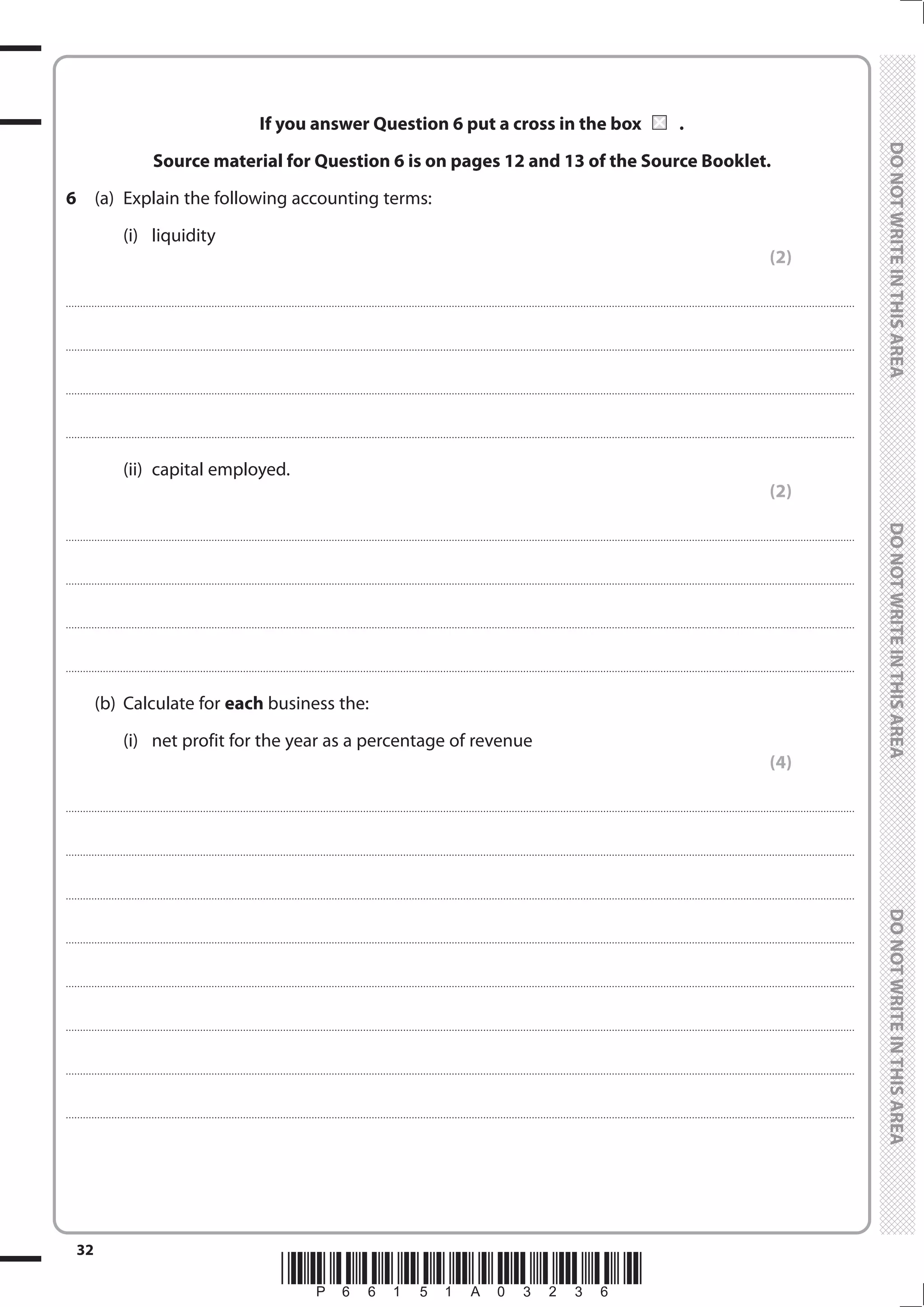 *P66151A03236*
32
	
	
If you answer Question 6 put a cross in the box	 	.
Source material for Question 6 is on pages 12 and 13 of the Source Booklet.
6	 (a)	 Explain the following accounting terms:
		(i)	
liquidity
(2)
....................................................................................................................................................................................................................................................................................
....................................................................................................................................................................................................................................................................................
....................................................................................................................................................................................................................................................................................
....................................................................................................................................................................................................................................................................................
		(ii)	
capital employed.
(2)
....................................................................................................................................................................................................................................................................................
....................................................................................................................................................................................................................................................................................
....................................................................................................................................................................................................................................................................................
....................................................................................................................................................................................................................................................................................
	 (b)	 Calculate for each business the:
		 (i)	 net profit for the year as a percentage of revenue
(4)
....................................................................................................................................................................................................................................................................................
....................................................................................................................................................................................................................................................................................
....................................................................................................................................................................................................................................................................................
....................................................................................................................................................................................................................................................................................
....................................................................................................................................................................................................................................................................................
....................................................................................................................................................................................................................................................................................
....................................................................................................................................................................................................................................................................................
....................................................................................................................................................................................................................................................................................
 