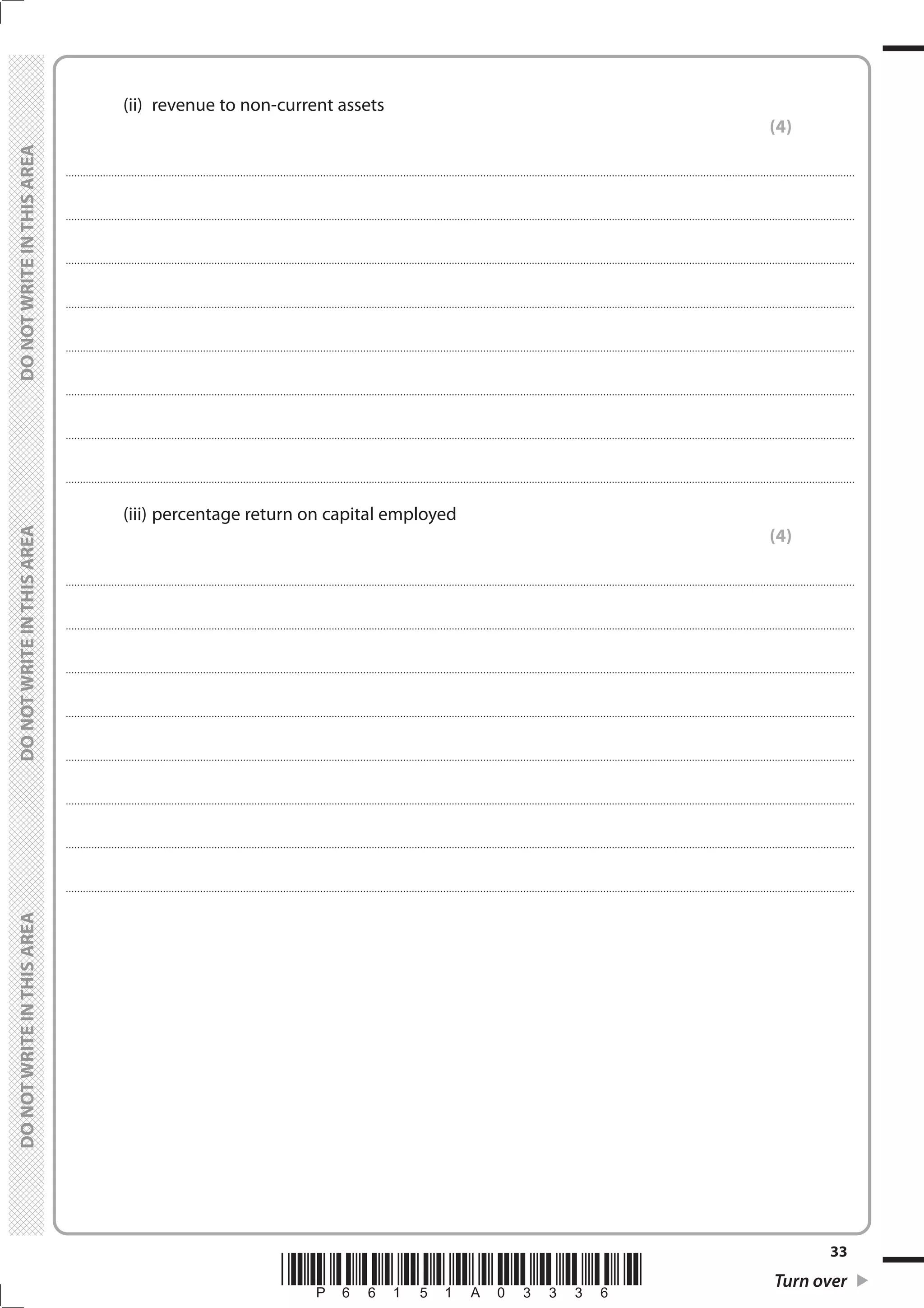 *P66151A03336* Turn over
33
	
	
		 (ii)	 revenue to non-current assets
(4)
....................................................................................................................................................................................................................................................................................
....................................................................................................................................................................................................................................................................................
....................................................................................................................................................................................................................................................................................
....................................................................................................................................................................................................................................................................................
....................................................................................................................................................................................................................................................................................
....................................................................................................................................................................................................................................................................................
....................................................................................................................................................................................................................................................................................
....................................................................................................................................................................................................................................................................................
		 (iii)	percentage return on capital employed
(4)
....................................................................................................................................................................................................................................................................................
....................................................................................................................................................................................................................................................................................
....................................................................................................................................................................................................................................................................................
....................................................................................................................................................................................................................................................................................
....................................................................................................................................................................................................................................................................................
....................................................................................................................................................................................................................................................................................
....................................................................................................................................................................................................................................................................................
....................................................................................................................................................................................................................................................................................
 