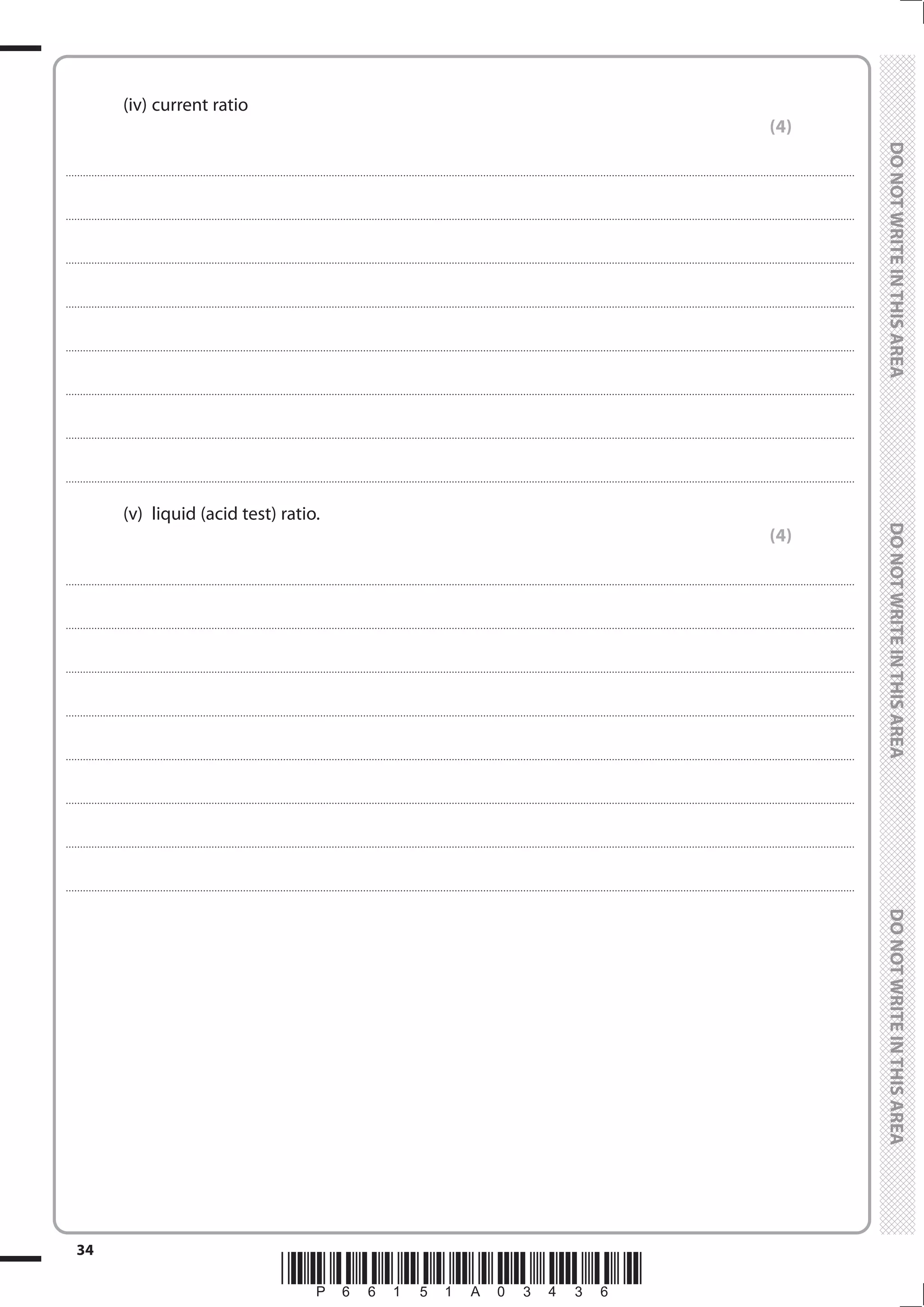 *P66151A03436*
34
	
	
		(iv)	
current ratio
(4)
....................................................................................................................................................................................................................................................................................
....................................................................................................................................................................................................................................................................................
....................................................................................................................................................................................................................................................................................
....................................................................................................................................................................................................................................................................................
....................................................................................................................................................................................................................................................................................
....................................................................................................................................................................................................................................................................................
....................................................................................................................................................................................................................................................................................
....................................................................................................................................................................................................................................................................................
		 (v)	 liquid (acid test) ratio.
(4)
....................................................................................................................................................................................................................................................................................
....................................................................................................................................................................................................................................................................................
....................................................................................................................................................................................................................................................................................
....................................................................................................................................................................................................................................................................................
....................................................................................................................................................................................................................................................................................
....................................................................................................................................................................................................................................................................................
....................................................................................................................................................................................................................................................................................
....................................................................................................................................................................................................................................................................................
 
