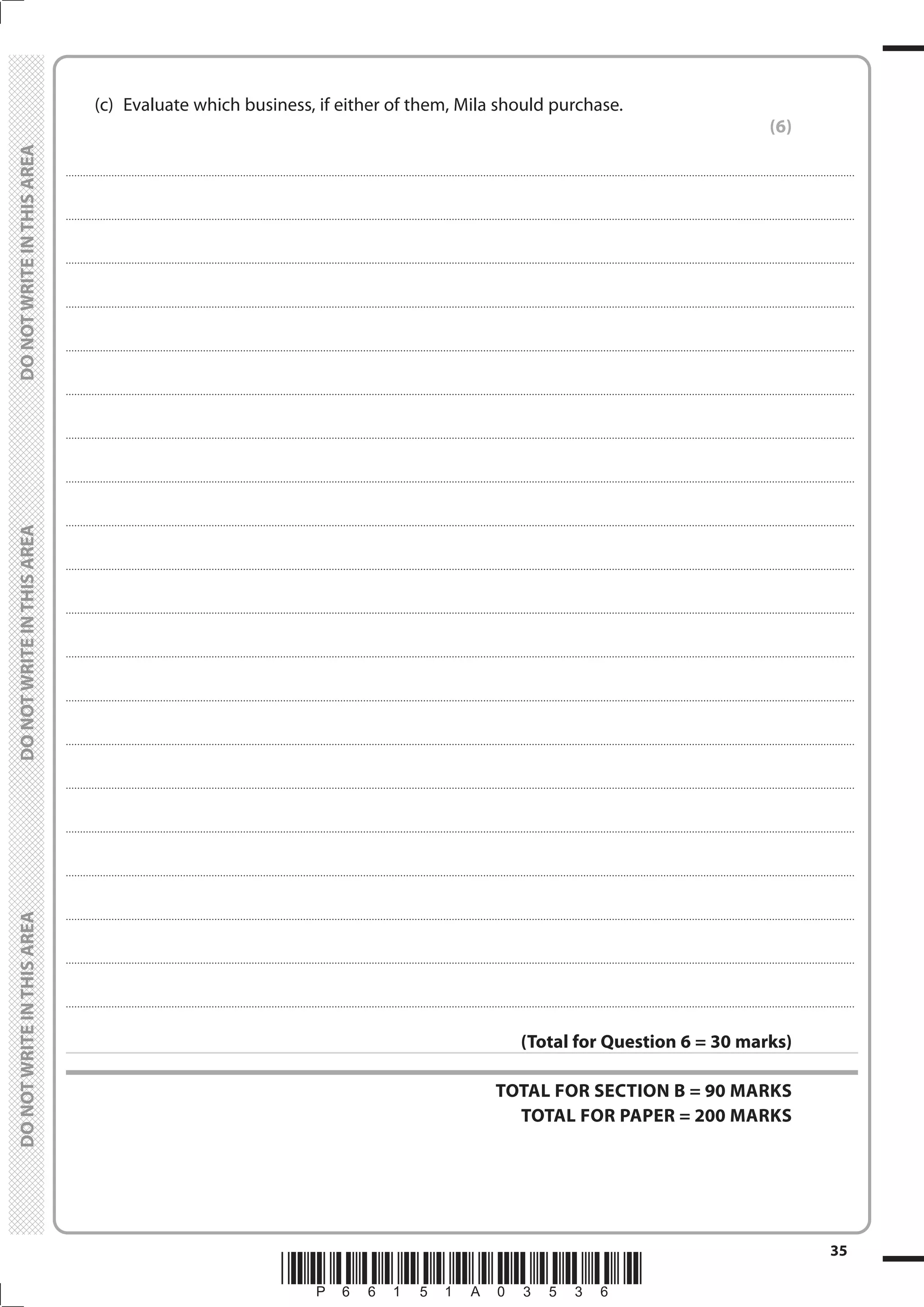*P66151A03536*
35
	
	
	 (c)	 Evaluate which business, if either of them, Mila should purchase.
(6)
....................................................................................................................................................................................................................................................................................
....................................................................................................................................................................................................................................................................................
....................................................................................................................................................................................................................................................................................
....................................................................................................................................................................................................................................................................................
....................................................................................................................................................................................................................................................................................
....................................................................................................................................................................................................................................................................................
....................................................................................................................................................................................................................................................................................
....................................................................................................................................................................................................................................................................................
....................................................................................................................................................................................................................................................................................
....................................................................................................................................................................................................................................................................................
....................................................................................................................................................................................................................................................................................
....................................................................................................................................................................................................................................................................................
....................................................................................................................................................................................................................................................................................
....................................................................................................................................................................................................................................................................................
....................................................................................................................................................................................................................................................................................
....................................................................................................................................................................................................................................................................................
....................................................................................................................................................................................................................................................................................
....................................................................................................................................................................................................................................................................................
....................................................................................................................................................................................................................................................................................
....................................................................................................................................................................................................................................................................................
(Total for Question 6 = 30 marks)
TOTAL FOR SECTION B = 90 MARKS
TOTAL FOR PAPER = 200 MARKS
 