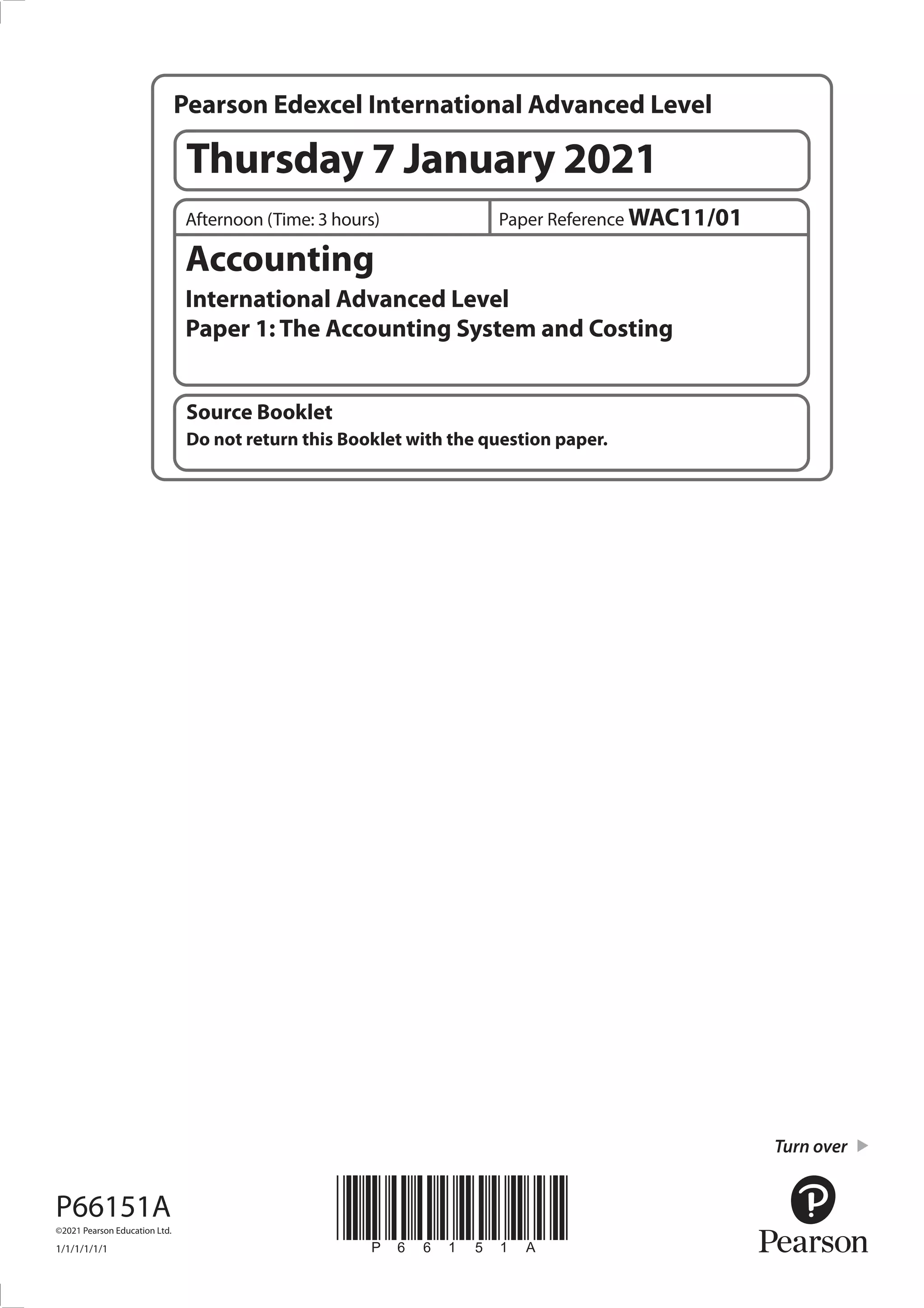 *P66151A*
Turn over
Source Booklet
Do not return this Booklet with the question paper.
Accounting
International Advanced Level
Paper 1: The Accounting System and Costing
Paper Reference WAC11/01
Afternoon (Time: 3 hours)
P66151A
©2021 Pearson Education Ltd.
1/1/1/1/1/1
Pearson Edexcel International Advanced Level
Thursday 7 January 2021
 
