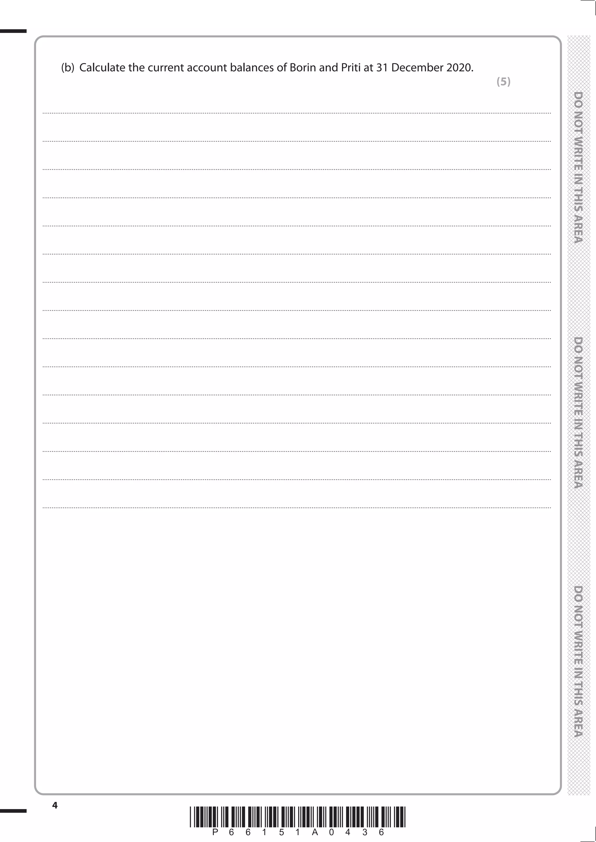 *P66151A0436*
4
	
	
	 (b)	 Calculate the current account balances of Borin and Priti at 31 December 2020.
(5)
....................................................................................................................................................................................................................................................................................
....................................................................................................................................................................................................................................................................................
....................................................................................................................................................................................................................................................................................
....................................................................................................................................................................................................................................................................................
....................................................................................................................................................................................................................................................................................
....................................................................................................................................................................................................................................................................................
....................................................................................................................................................................................................................................................................................
....................................................................................................................................................................................................................................................................................
....................................................................................................................................................................................................................................................................................
....................................................................................................................................................................................................................................................................................
....................................................................................................................................................................................................................................................................................
....................................................................................................................................................................................................................................................................................
....................................................................................................................................................................................................................................................................................
....................................................................................................................................................................................................................................................................................
....................................................................................................................................................................................................................................................................................
 