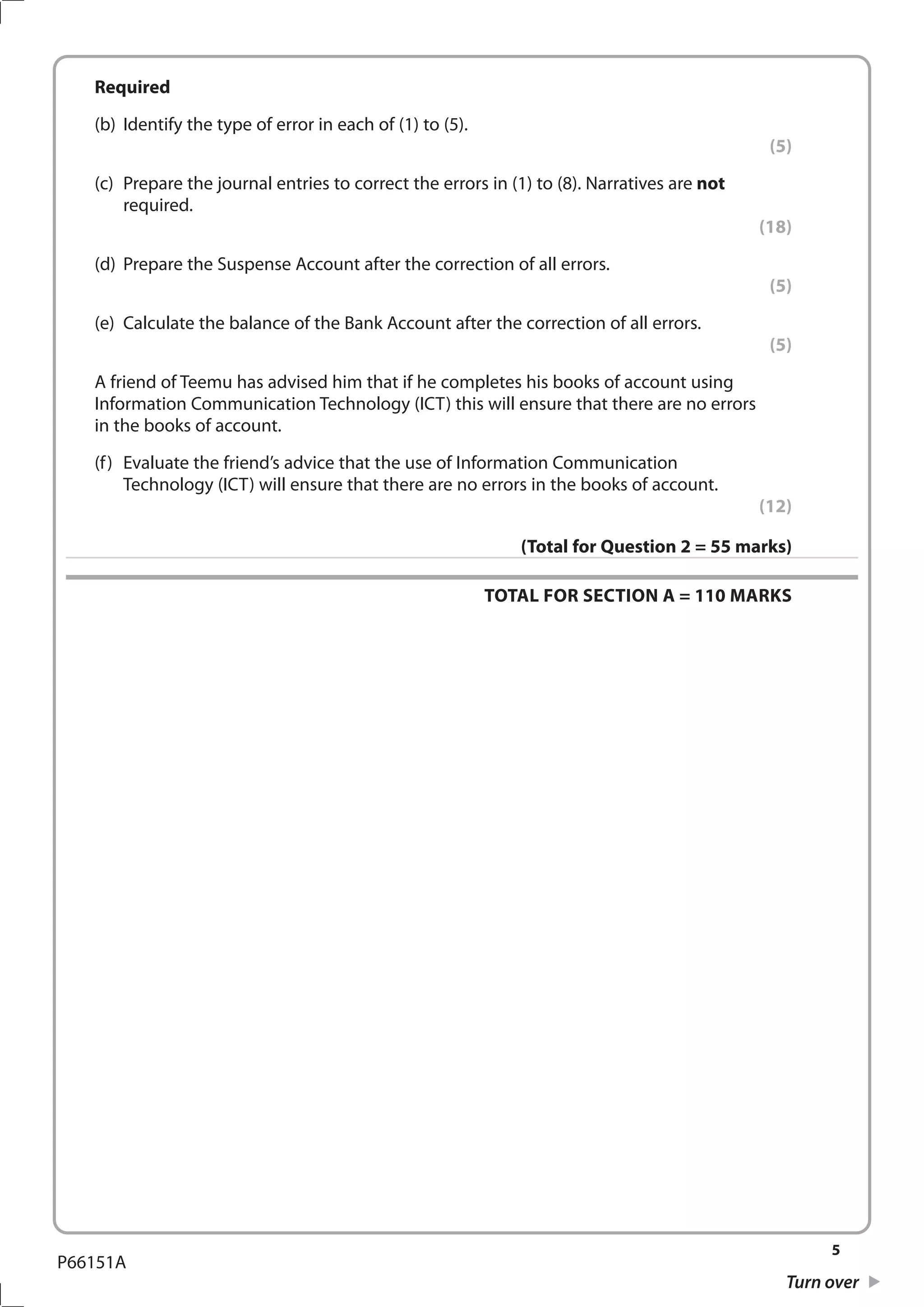 5
Turn over
P66151A
	Required
	 (b)	 Identify the type of error in each of (1) to (5).
(5)
	 (c)	 Prepare the journal entries to correct the errors in (1) to (8). Narratives are not
required.
(18)
	 (d)	 Prepare the Suspense Account after the correction of all errors.
(5)
	 (e)	 Calculate the balance of the Bank Account after the correction of all errors.
(5)
	 A friend of Teemu has advised him that if he completes his books of account using
Information Communication Technology (ICT) this will ensure that there are no errors
in the books of account.
	 (f)	 Evaluate the friend’s advice that the use of Information Communication
Technology (ICT) will ensure that there are no errors in the books of account.
(12)
(Total for Question 2 = 55 marks)
TOTAL FOR SECTION A = 110 MARKS
 