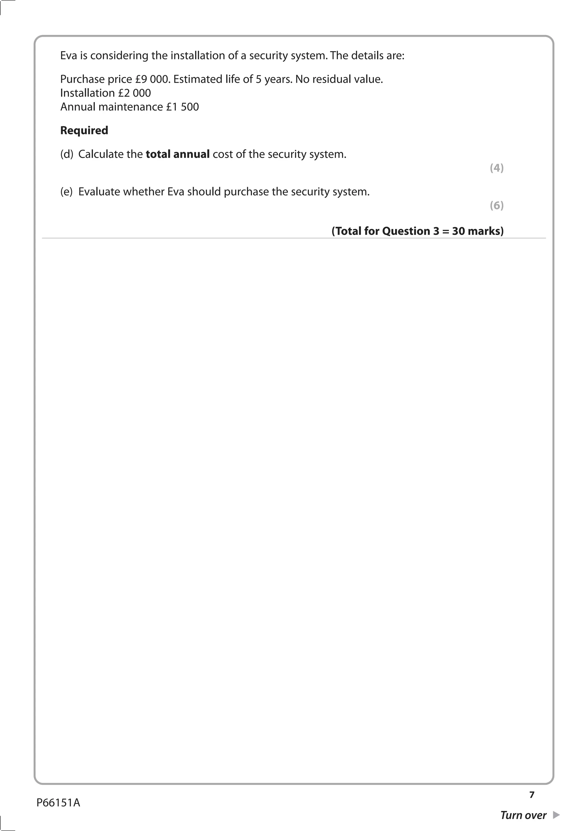 7
Turn over
P66151A
	 Eva is considering the installation of a security system. The details are:
	 Purchase price £9 000. Estimated life of 5 years. No residual value.
	 Installation £2 000
	 Annual maintenance £1 500
	 Required
	 (d)	 Calculate the total annual cost of the security system.
(4)
	 (e)	 Evaluate whether Eva should purchase the security system.
(6)
(Total for Question 3 = 30 marks)
 