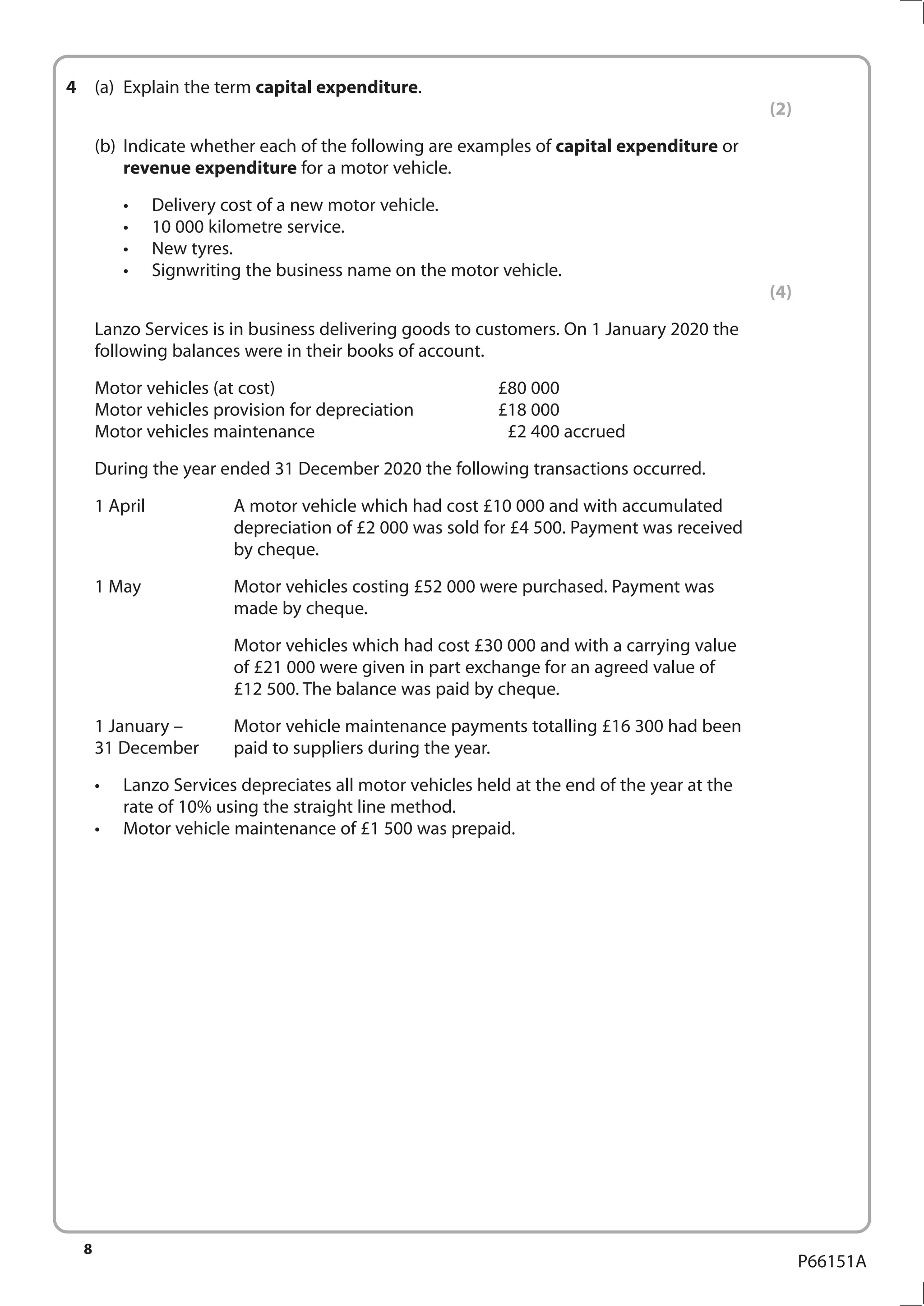 8
P66151A
4	 (a)	 Explain the term capital expenditure.
(2)
	 (b)	 Indicate whether each of the following are examples of capital expenditure or
revenue expenditure for a motor vehicle.
•	 Delivery cost of a new motor vehicle.
•	 10 000 kilometre service.
•	 New tyres.
•	 Signwriting the business name on the motor vehicle.
(4)
	 Lanzo Services is in business delivering goods to customers. On 1 January 2020 the
following balances were in their books of account.
Motor vehicles (at cost)	 £80 000
Motor vehicles provision for depreciation	 £18 000
Motor vehicles maintenance	 £2 400 accrued
	 During the year ended 31 December 2020 the following transactions occurred.
	 1 April				
A motor vehicle which had cost £10 000 and with accumulated
depreciation of £2 000 was sold for £4 500. Payment was received
by cheque.
	 1 May				
Motor vehicles costing £52 000 were purchased. Payment was
made by cheque.
						
Motor vehicles which had cost £30 000 and with a carrying value
of £21 000 were given in part exchange for an agreed value of
£12 500. The balance was paid by cheque.
	 1 January – 		 Motor vehicle maintenance payments totalling £16 300 had been
31 December		 paid to suppliers during the year.
•	 Lanzo Services depreciates all motor vehicles held at the end of the year at the
rate of 10% using the straight line method.
•	 Motor vehicle maintenance of £1 500 was prepaid.
 