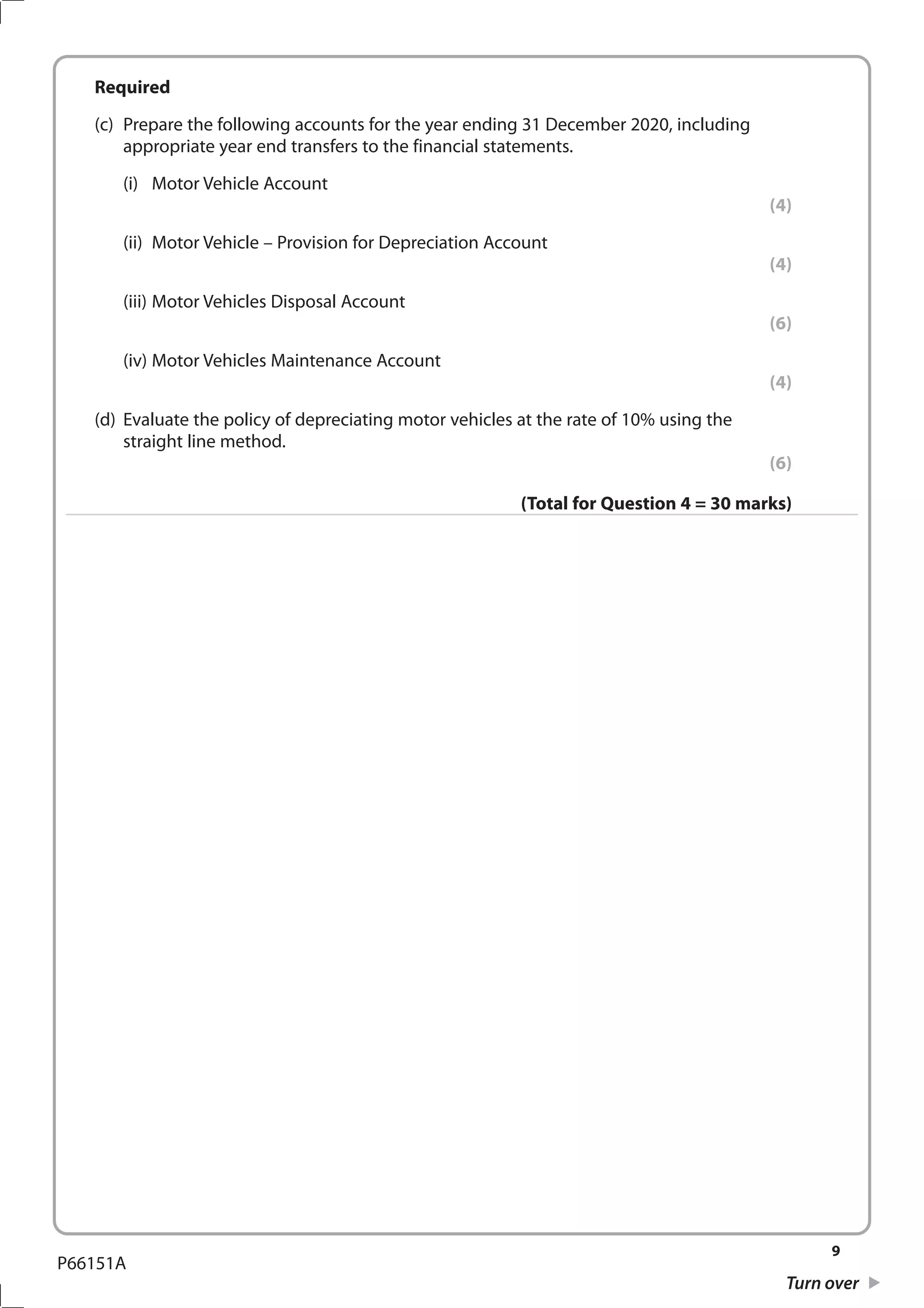 9
Turn over
P66151A
	Required
	 (c)	 Prepare the following accounts for the year ending 31 December 2020, including
appropriate year end transfers to the financial statements.
		(i)	
Motor Vehicle Account
(4)
		 (ii)	 Motor Vehicle – Provision for Depreciation Account
(4)
		 (iii)	Motor Vehicles Disposal Account
(6)
		 (iv)	Motor Vehicles Maintenance Account
(4)
	 (d)	 Evaluate the policy of depreciating motor vehicles at the rate of 10% using the
straight line method.
(6)
(Total for Question 4 = 30 marks)
 