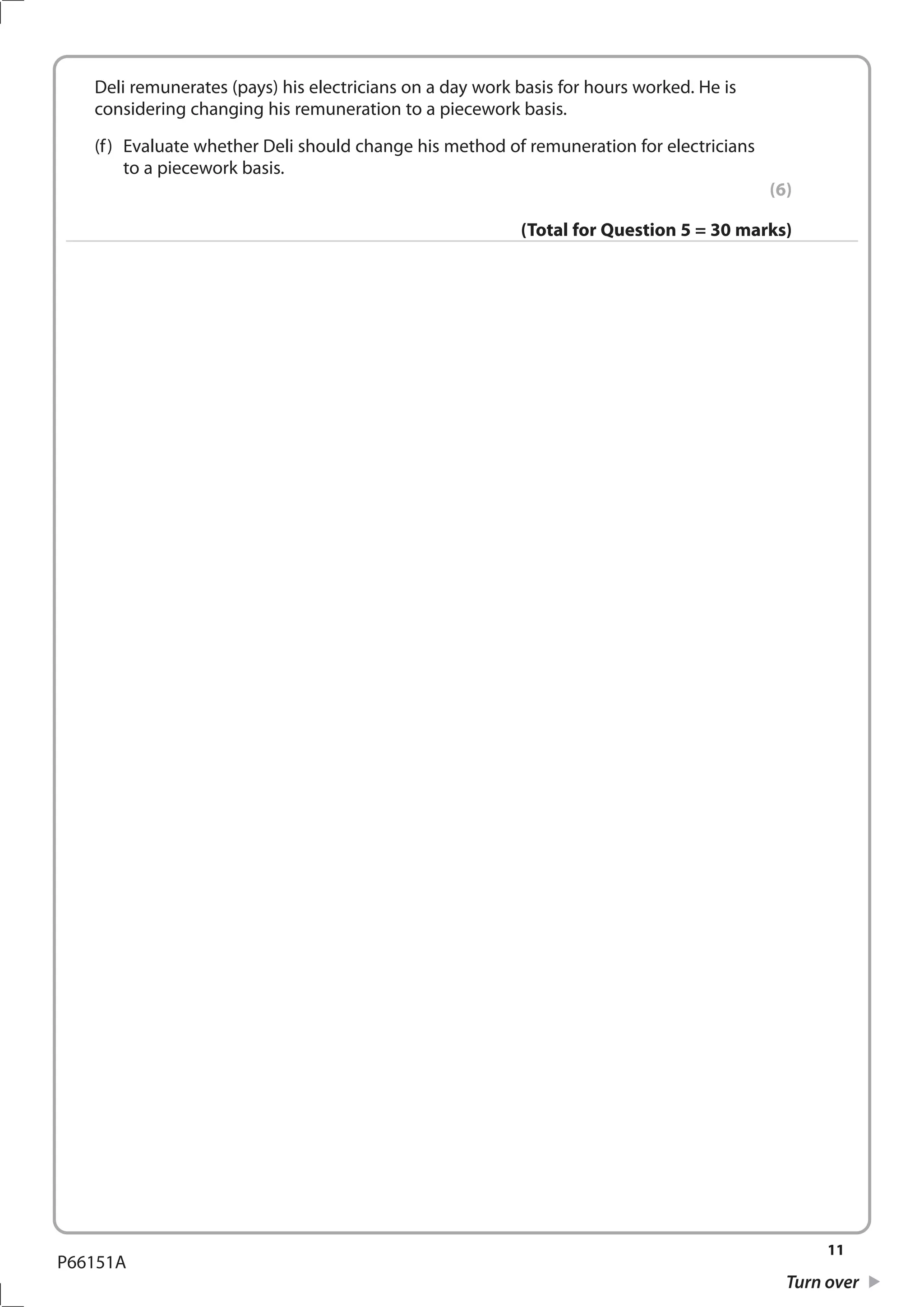11
Turn over
P66151A
	 Deli remunerates (pays) his electricians on a day work basis for hours worked. He is
considering changing his remuneration to a piecework basis.
	 (f)	 Evaluate whether Deli should change his method of remuneration for electricians
to a piecework basis.
(6)
(Total for Question 5 = 30 marks)
 