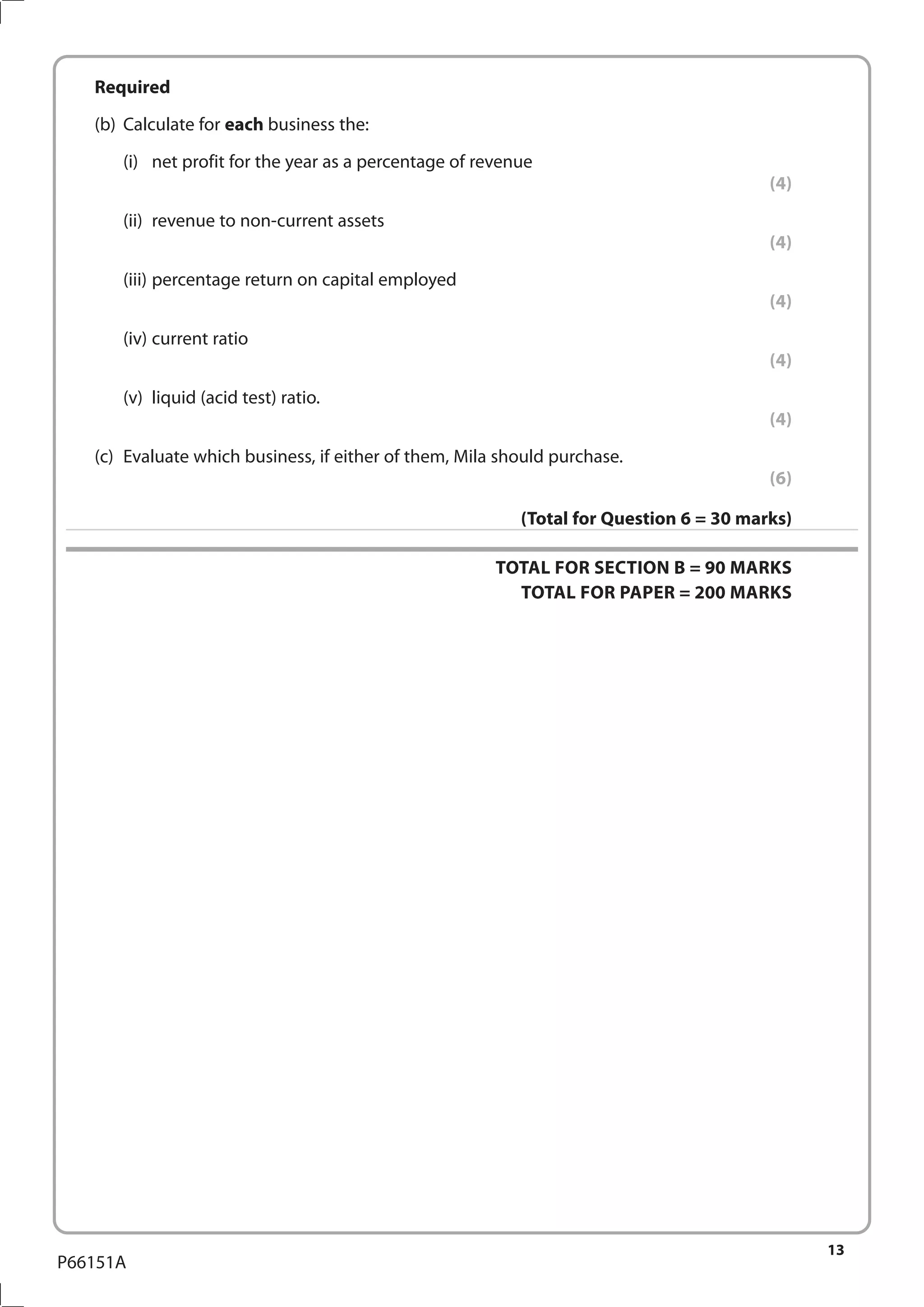 13
P66151A
	Required
	 (b)	 Calculate for each business the:
		 (i)	 net profit for the year as a percentage of revenue
(4)
		 (ii)	 revenue to non-current assets
(4)
		 (iii)	percentage return on capital employed
(4)
		(iv)	
current ratio
(4)
		 (v)	 liquid (acid test) ratio.
(4)
	 (c)	 Evaluate which business, if either of them, Mila should purchase.
(6)
(Total for Question 6 = 30 marks)
TOTAL FOR SECTION B = 90 MARKS
TOTAL FOR PAPER = 200 MARKS
 