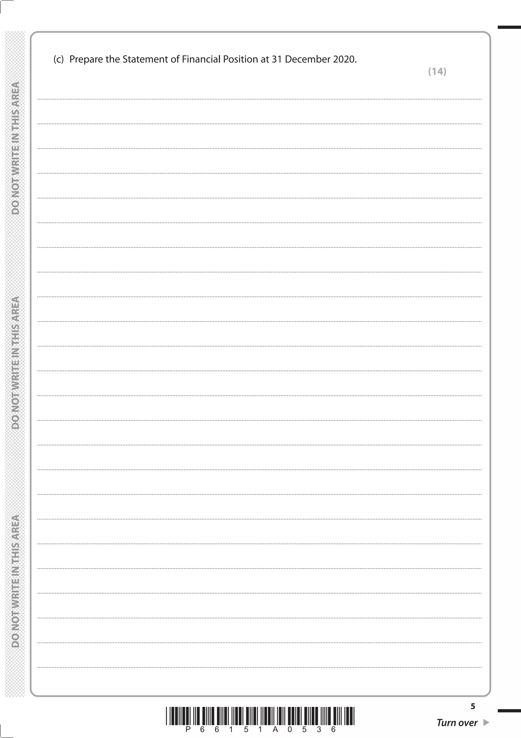 *P66151A0536* Turn over
5
	
	
	 (c)	 Prepare the Statement of Financial Position at 31 December 2020.
(14)
....................................................................................................................................................................................................................................................................................
....................................................................................................................................................................................................................................................................................
....................................................................................................................................................................................................................................................................................
....................................................................................................................................................................................................................................................................................
....................................................................................................................................................................................................................................................................................
....................................................................................................................................................................................................................................................................................
....................................................................................................................................................................................................................................................................................
....................................................................................................................................................................................................................................................................................
....................................................................................................................................................................................................................................................................................
....................................................................................................................................................................................................................................................................................
....................................................................................................................................................................................................................................................................................
....................................................................................................................................................................................................................................................................................
....................................................................................................................................................................................................................................................................................
....................................................................................................................................................................................................................................................................................
....................................................................................................................................................................................................................................................................................
....................................................................................................................................................................................................................................................................................
....................................................................................................................................................................................................................................................................................
....................................................................................................................................................................................................................................................................................
....................................................................................................................................................................................................................................................................................
....................................................................................................................................................................................................................................................................................
....................................................................................................................................................................................................................................................................................
....................................................................................................................................................................................................................................................................................
....................................................................................................................................................................................................................................................................................
....................................................................................................................................................................................................................................................................................
 