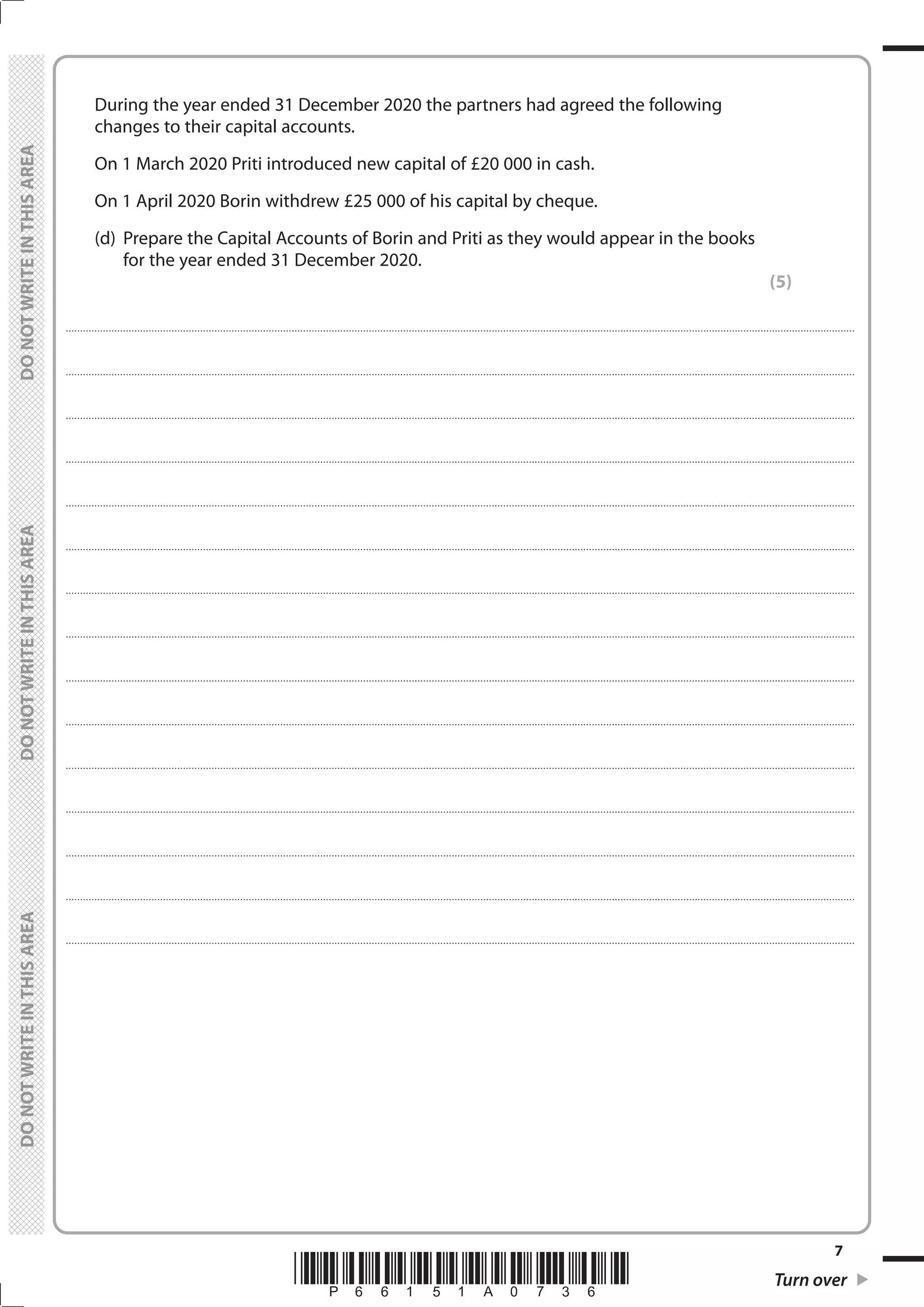 *P66151A0736* Turn over
7
	
	
	 During the year ended 31 December 2020 the partners had agreed the following
changes to their capital accounts.
	 On 1 March 2020 Priti introduced new capital of £20 000 in cash.
	 On 1 April 2020 Borin withdrew £25 000 of his capital by cheque.
	 (d)	 Prepare the Capital Accounts of Borin and Priti as they would appear in the books
for the year ended 31 December 2020.
(5)
....................................................................................................................................................................................................................................................................................
....................................................................................................................................................................................................................................................................................
....................................................................................................................................................................................................................................................................................
....................................................................................................................................................................................................................................................................................
....................................................................................................................................................................................................................................................................................
....................................................................................................................................................................................................................................................................................
....................................................................................................................................................................................................................................................................................
....................................................................................................................................................................................................................................................................................
....................................................................................................................................................................................................................................................................................
....................................................................................................................................................................................................................................................................................
....................................................................................................................................................................................................................................................................................
....................................................................................................................................................................................................................................................................................
....................................................................................................................................................................................................................................................................................
....................................................................................................................................................................................................................................................................................
....................................................................................................................................................................................................................................................................................
 