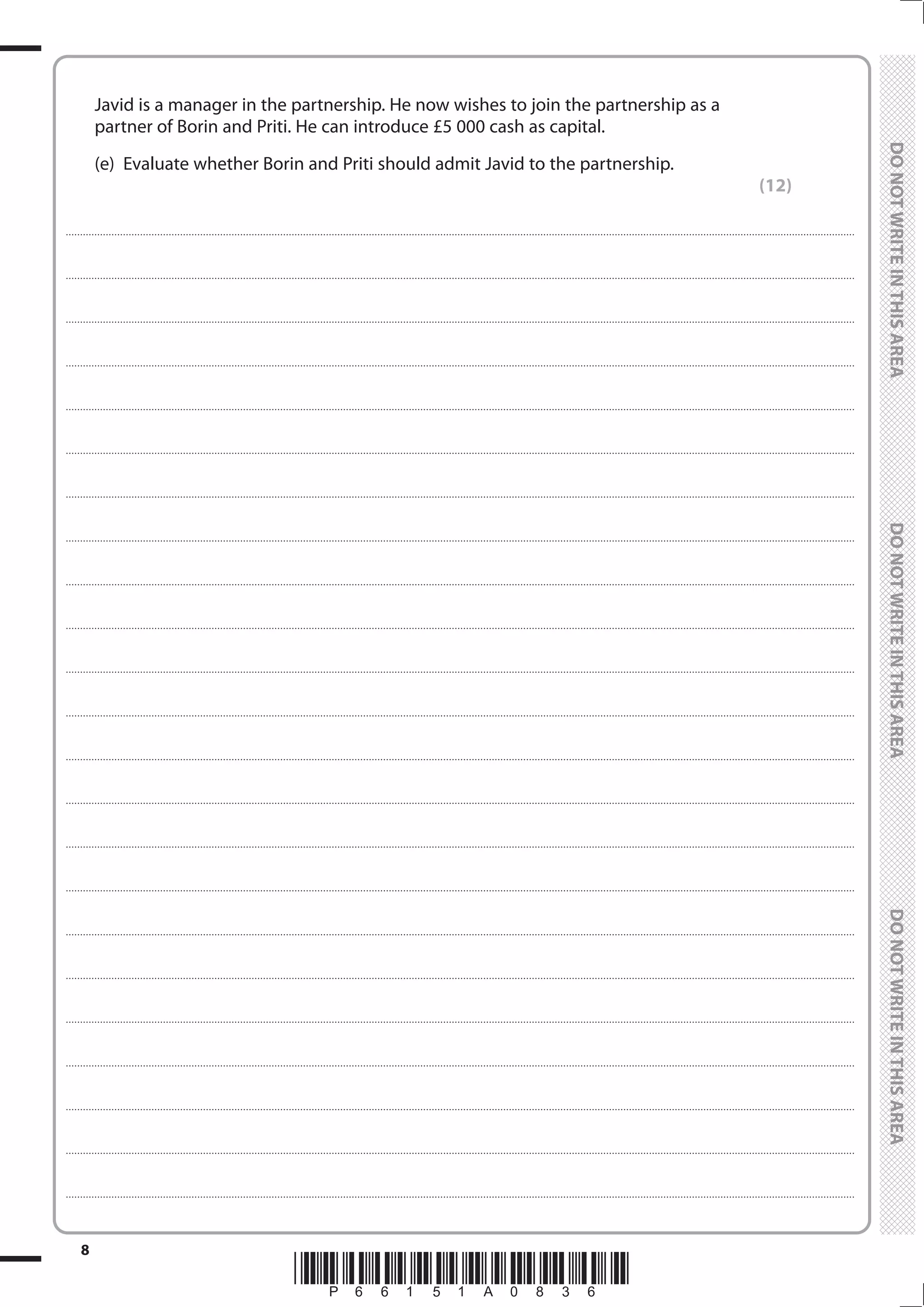 *P66151A0836*
8
	
	
	 Javid is a manager in the partnership. He now wishes to join the partnership as a
partner of Borin and Priti. He can introduce £5 000 cash as capital.
	 (e)	 Evaluate whether Borin and Priti should admit Javid to the partnership.
(12)
....................................................................................................................................................................................................................................................................................
....................................................................................................................................................................................................................................................................................
....................................................................................................................................................................................................................................................................................
....................................................................................................................................................................................................................................................................................
....................................................................................................................................................................................................................................................................................
....................................................................................................................................................................................................................................................................................
....................................................................................................................................................................................................................................................................................
....................................................................................................................................................................................................................................................................................
....................................................................................................................................................................................................................................................................................
....................................................................................................................................................................................................................................................................................
....................................................................................................................................................................................................................................................................................
....................................................................................................................................................................................................................................................................................
....................................................................................................................................................................................................................................................................................
....................................................................................................................................................................................................................................................................................
....................................................................................................................................................................................................................................................................................
....................................................................................................................................................................................................................................................................................
....................................................................................................................................................................................................................................................................................
....................................................................................................................................................................................................................................................................................
....................................................................................................................................................................................................................................................................................
....................................................................................................................................................................................................................................................................................
....................................................................................................................................................................................................................................................................................
....................................................................................................................................................................................................................................................................................
....................................................................................................................................................................................................................................................................................
 