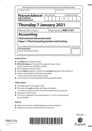 *P66151A0136*
Turn over
Candidate surname Other names
Total Marks
Centre Number Candidate Number
Please check the examination details below before entering your candidate information
P66151A
©2021 Pearson Education Ltd.
1/1/1/1/1/1
Instructions
•	Use black ink or ball-point pen.
•	Fill in the boxes at the top of this page with your name,
centre number and candidate number.
•	All calculations must be shown.
•	Answer both questions in Section A and three questions from Section B.
•	Answer the questions in the spaces provided
– there may be more space than you need.
•	Do not return the Source Booklet with the question paper.
Information
•	The total mark for this paper is 200.
•	The marks for each question are shown in brackets
– use this as a guide as to how much time to spend on each question.
•	Calculators may be used.
•	The source material for use with Questions 1 to 6 is in the enclosed
Source Booklet.
Advice
•	Read each question carefully before you start to answer it.
•	Check your answers if you have time at the end.
You must have:
Source Booklet (enclosed)
Accounting
International Advanced Level
Paper 1: The Accounting System and Costing
Paper Reference WAC11/01
Afternoon (Time: 3 hours)
Thursday 7 January 2021
Pearson Edexcel
International
Advanced Level
 