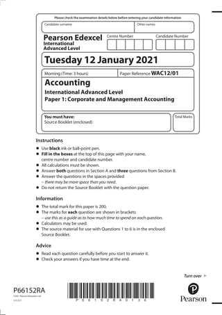 *P66152RA0136*
Turn over
Candidate surname Other names
Total Marks
Centre Number Candidate Number
Please check the examination details below before entering your candidate information
Instructions
• Use black ink or ball-point pen.
• Fill in the boxes at the top of this page with your name,
centre number and candidate number.
• All calculations must be shown.
• Answer both questions in Section A and three questions from Section B.
• Answer the questions in the spaces provided
– there may be more space than you need.
• Do not return the Source Booklet with the question paper.
Information
• The total mark for this paper is 200.
• The marks for each question are shown in brackets
– use this as a guide as to how much time to spend on each question.
• Calculators may be used.
• The source material for use with Questions 1 to 6 is in the enclosed
Source Booklet.
Advice
• Read each question carefully before you start to answer it.
• Check your answers if you have time at the end.
P66152RA
©2021 Pearson Education Ltd.
1/1/1/1
Accounting
International Advanced Level
Paper 1: Corporate and Management Accounting
You must have:
Source Booklet (enclosed)
Morning (Time: 3 hours) Paper Reference WAC12/01
Tuesday 12 January 2021
Pearson Edexcel
International
Advanced Level
 