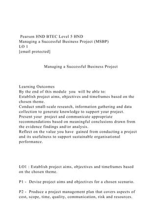 Pearson HND BTEC Level 5 HND
Managing a Successful Business Project (MSBP)
LO 1
[email protected]
Managing a Successful Business Project
Learning Outcomes
By the end of this module you will be able to:
Establish project aims, objectives and timeframes based on the
chosen theme.
Conduct small-scale research, information gathering and data
collection to generate knowledge to support your project.
Present your project and communicate appropriate
recommendations based on meaningful conclusions drawn from
the evidence findings and/or analysis.
Reflect on the value you have gained from conducting a project
and its usefulness to support sustainable organisational
performance.
LO1 : Establish project aims, objectives and timeframes based
on the chosen theme.
P1 - Devise project aims and objectives for a chosen scenario.
P2 - Produce a project management plan that covers aspects of
cost, scope, time, quality, communication, risk and resources.
 