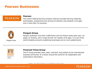 Pearson Businesses

                      Pearson
                      The world’s leading learning company, Pearson provides learning materials,
                      technologies, assessments and services to teachers and students of all ages
                      and in more than 70 countries.




                      Penguin Group
                      Penguin publishes more than 4,000 fiction and non-fiction books each year—on
                      paper, on screens, and in audio format—for readers of all ages. It is one of the
                      world’s leading consumer publishing businesses and an iconic global brand.




                      Financial Times Group
                      The FT Group provides news, data, comment, and analysis to the international
                      business community. It is known around the world for its independent and
                      authoritative information.



                            Copyright   2012 Pearson Education, Inc. or its affiliate(s). All rights reserved.


NEW EMPLOYEE ORIENTATION | 2012
 