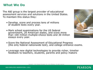 What We Do

The A&I group is the largest provider of educational
assessment services and solutions in the United States.
To maintain this status they:

   • Develop, score and process tens of millions
     of student tests every year.

   • Mark school examinations for the US federal
     government, 20 American states, and score more
     than 100 million multiple-choice tests and 30 million
     essays every year.

   • Score the National Assessment of Educational Progress
     (the only federal nationwide test), and college entrance exams.

   • Leverage new digital technologies to provide richer, timelier
     feedback to teachers, students, parents and policy makers



                              Copyright   2012 Pearson Education, Inc. or its affiliate(s). All rights reserved.


  NEW EMPLOYEE ORIENTATION | 2012
 