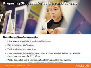 Preparing Students for College and Careers




Next Generation Assessments:
 •   Move beyond snapshots of student achievement

 •   Capture complex performance

 •   Track student growth over time

 •   Leverage new digital technologies to provide richer, timelier feedback to teachers,
     students, parents, and policymakers

 •   Will be integrated into a next generation teaching and learning system
                             Copyright   2012 Pearson Education, Inc. or its affiliate(s). All rights reserved.


 NEW EMPLOYEE ORIENTATION | 2012
 