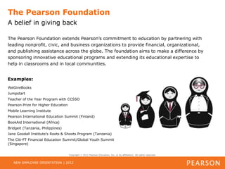 The Pearson Foundation
A belief in giving back

The Pearson Foundation extends Pearson’s commitment to education by partnering with
leading nonprofit, civic, and business organizations to provide financial, organizational,
and publishing assistance across the globe. The foundation aims to make a difference by
sponsoring innovative educational programs and extending its educational expertise to
help in classrooms and in local communities.


Examples:
WeGiveBooks
Jumpstart
Teacher of the Year Program with CCSSO
Pearson Prize for Higher Education
Mobile Learning Institute
Pearson International Education Summit (Finland)
BookAid International (Africa)
Bridgeit (Tanzania, Philippines)
Jane Goodall Institute’s Roots & Shoots Program (Tanzania)
The Citi-FT Financial Education Summit/Global Youth Summit
(Singapore)


                                     Copyright   2012 Pearson Education, Inc. or its affiliate(s). All rights reserved.


   NEW EMPLOYEE ORIENTATION | 2012
 
