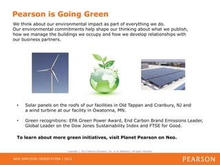 Pearson is Going Green
We think about our environmental impact as part of everything we do.
Our environmental commitments help shape our thinking about what we publish,
how we manage the buildings we occupy and how we develop relationships with
our business partners.




 •    Solar panels on the roofs of our facilities in Old Tappan and Cranbury, NJ and
      a wind turbine at our facility in Owatonna, MN.

 •    Green recognitions: EPA Green Power Award, End Carbon Brand Emissions Leader,
      Global Leader on the Dow Jones Sustainability Index and FTSE for Good.

 To learn about more green initiatives, visit Planet Pearson on Neo.


                            Copyright   2012 Pearson Education, Inc. or its affiliate(s). All rights reserved.


NEW EMPLOYEE ORIENTATION | 2012
 