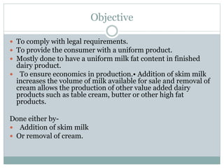Objective
 To comply with legal requirements.
 To provide the consumer with a uniform product.
 Mostly done to have a uniform milk fat content in finished
dairy product.
 To ensure economics in production.• Addition of skim milk
increases the volume of milk available for sale and removal of
cream allows the production of other value added dairy
products such as table cream, butter or other high fat
products.
Done either by-
 Addition of skim milk
 Or removal of cream.
 