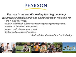 Pearson is the world’s leading learning company.
We provide innovative print and digital education materials for
• pre-K through college,
•student information systems and learning management systems,
•teacher professional development,
•career certification programs, and
•testing and assessment products
…that set the standard for the industry.
 