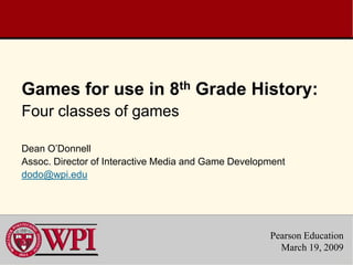 Games for use in 8th Grade History:
Four classes of games

Dean O’Donnell
Assoc. Director of Interactive Media and Game Development
dodo@wpi.edu




                                                     Pearson Education
                                                       March 19, 2009
 