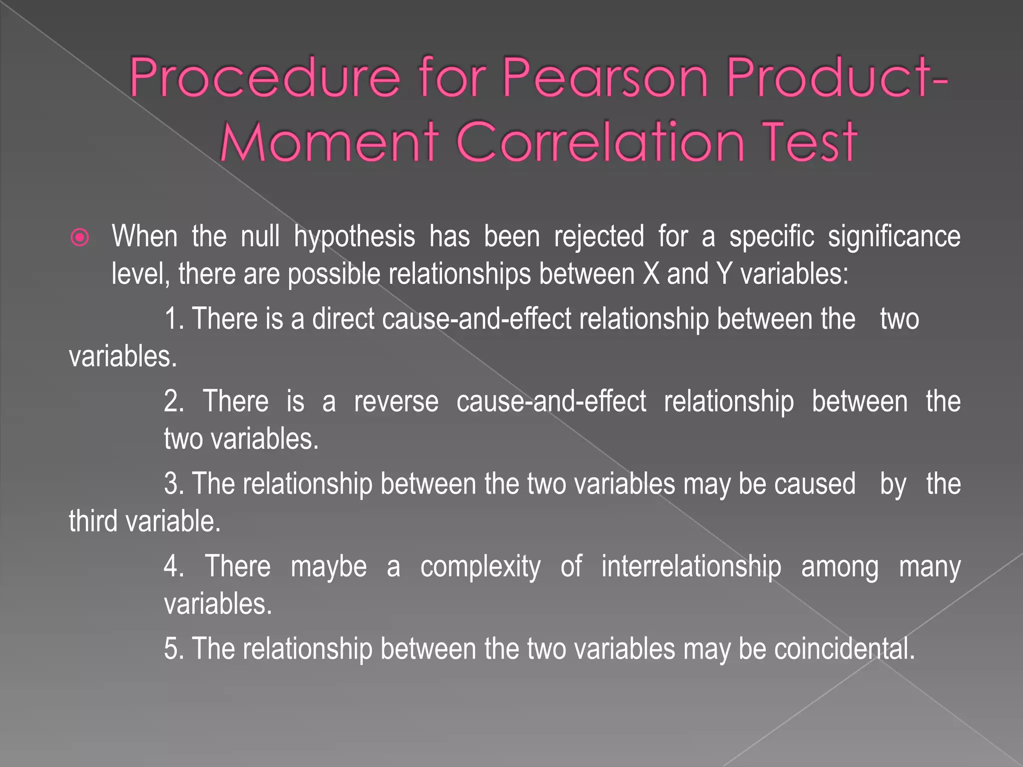  When the null hypothesis has been rejected for a specific significance
level, there are possible relationships between X and Y variables:
1. There is a direct cause-and-effect relationship between the two
variables.
2. There is a reverse cause-and-effect relationship between the
two variables.
3. The relationship between the two variables may be caused by the
third variable.
4. There maybe a complexity of interrelationship among many
variables.
5. The relationship between the two variables may be coincidental.
 