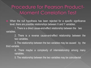  When the null hypothesis has been rejected for a specific significance
level, there are possible relationships between X and Y variables:
1. There is a direct cause-and-effect relationship between the two
variables.
2. There is a reverse cause-and-effect relationship between the
two variables.
3. The relationship between the two variables may be caused by the
third variable.
4. There maybe a complexity of interrelationship among many
variables.
5. The relationship between the two variables may be coincidental.
 